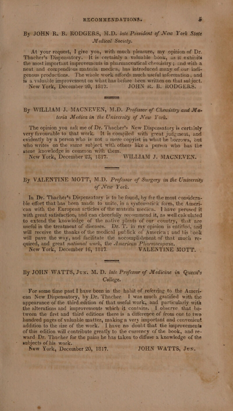 By JOHN R. B. RODGERS, M.D. late President of New York State Medical Society. At your request, I give you, with much pleasure, my opinion of Dr. Thacher’s Dispensatory. It is certainly a valuable book, as it exhibits the most important improvements in pharmaceutical chemistry ; and with a neat and compendious mateiia medica, bas introduced many of our iadi- genous productions. The whole werk affords much useful information , and is a valuable improvement on what has before been written on that subject. New York, December 20, 1817. JOHN 8. B. RODGERS. 7 WILLIAM J. MACNEVEN, M.D. Professor of Chemisiry and Ma- teria Medica in the University of New York. The opinion you ask me of Dr. Thacher’s New Dispensatory is certainly very favourable to that work. It is compiled with great judgment, and evidently by a person who is not a mere copyist in what he borrows, but who writes on the same subject with others like a person who has the same knowledge in common with them. ‘New York, December 23, 1817. WILLIAM J. MACNEVEN. + 4 5 ’ By VALENTINE MOTT, M.D. Professor of Surgery in the University , of New York. In Dr. Thacher’s Dispensatory is to be found, by far the most considera- ble effort that has been made to unite, in a systematick form, the Ameri- ‘can with the European articles of the materia medica. I have perused it with great satisfaction, and can cheerfully recommend it, as well calculated to extend the knowledge of the native plants of our country, that are useful in the treatment of diseases. Dr. T. in my opinion is entitled. and will receive the thanks of the medical publick of America; and his book will pave the way, and facilitate the accomplishment of that much re- quired, and great national work, the American Pharmacopera. New York, December 16, 1817. VALENTINE MOTT. Sess - By JOHN WATTS, Jun. M. D. laie Professor of Medicine in Queen's College. For some time past I have been in the habit of referring to the Ameri- can New Dispensatory, by Dr. Thacher. I was much gratified with the appearance of the third edition of that useful work, and particularly with the alterations and improvements which it contains. | observe that be- tween the first and third editions there is a difference of from one to two hundred pages of valuable matter, making a very important and convenient addition to the size of the work. Ihave no doubt that the improvements of this edition will contribute greatly to the currency of the book, and re- _ward Dr. Thacher for the pains he has taken to diffuse a knowledge of the subjects of his work. New York, December 20, 1817, . JOHN WATTS, Jcx. &amp;