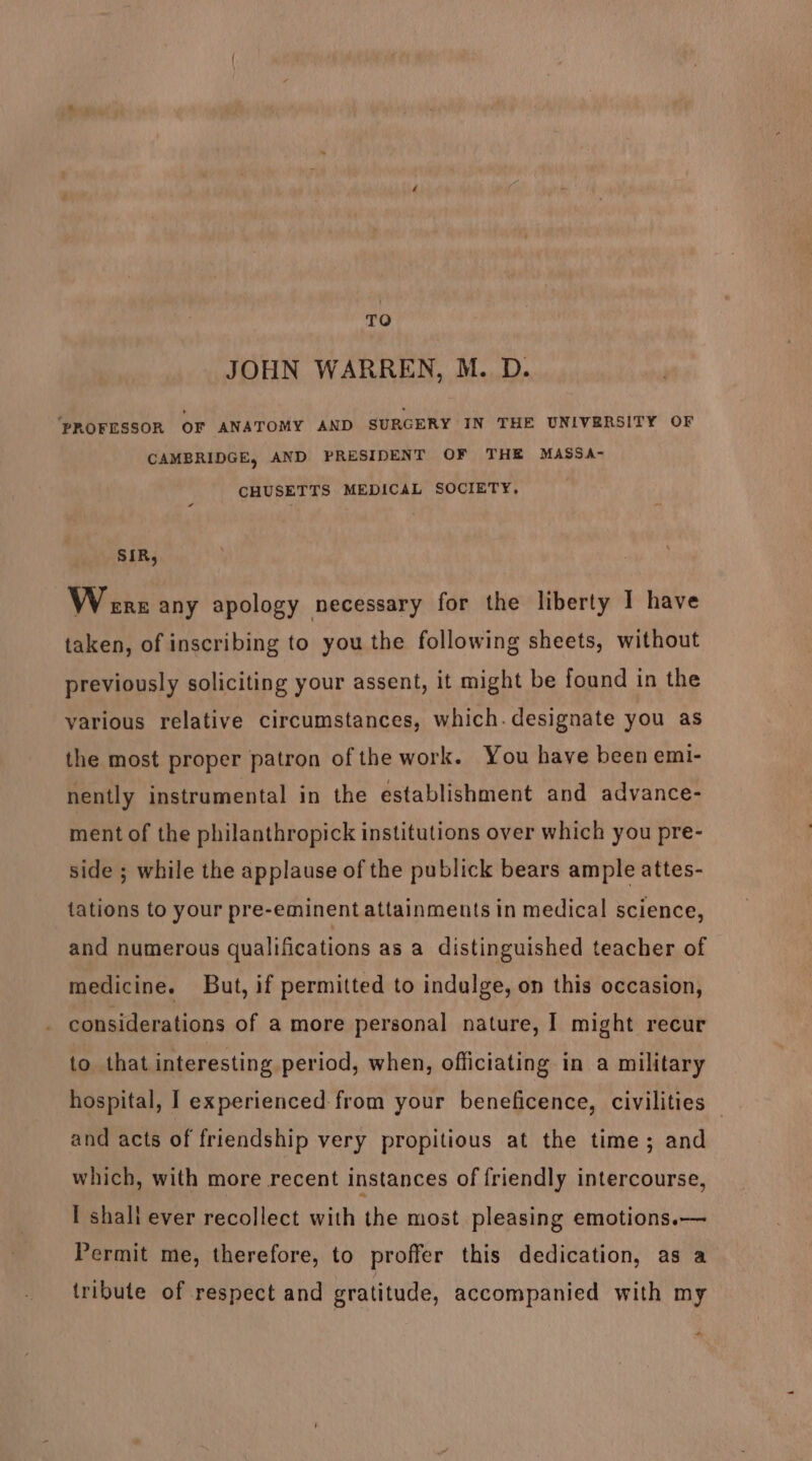 TO JOHN WARREN, M. D. ‘PROFESSOR OF ANATOMY AND SURGERY IN THE UNIVERSITY OF CAMBRIDGE, AND PRESIDENT OF THE MASSA- CHUSETTS MEDICAL SOCIETY, SIR, Wrens any apology necessary for the liberty I have taken, of inscribing to you the following sheets, without previously soliciting your assent, it might be found in the various relative circumstances, which. designate you as the most proper patron of the work. You have been emi- nently instrumental in the establishment and advance- ment of the philanthropick institutions over which you pre- side ; while the applause of the publick bears ample attes- tations to your pre-eminent attainments in medical science, and numerous qualifications as a distinguished teacher of medicine. But, if permitted to indulge, on this occasion, considerations of a more personal nature, 1 might recur to that interesting period, when, officiating in a military hospital, I experienced: from your beneficence, civilities — and acts of friendship very propitious at the time; and which, with more recent instances of friendly intercourse, I shali ever recollect with the most pleasing emotions.— Permit me, therefore, to proffer this dedication, as a tribute of respect and gratitude, accompanied with my