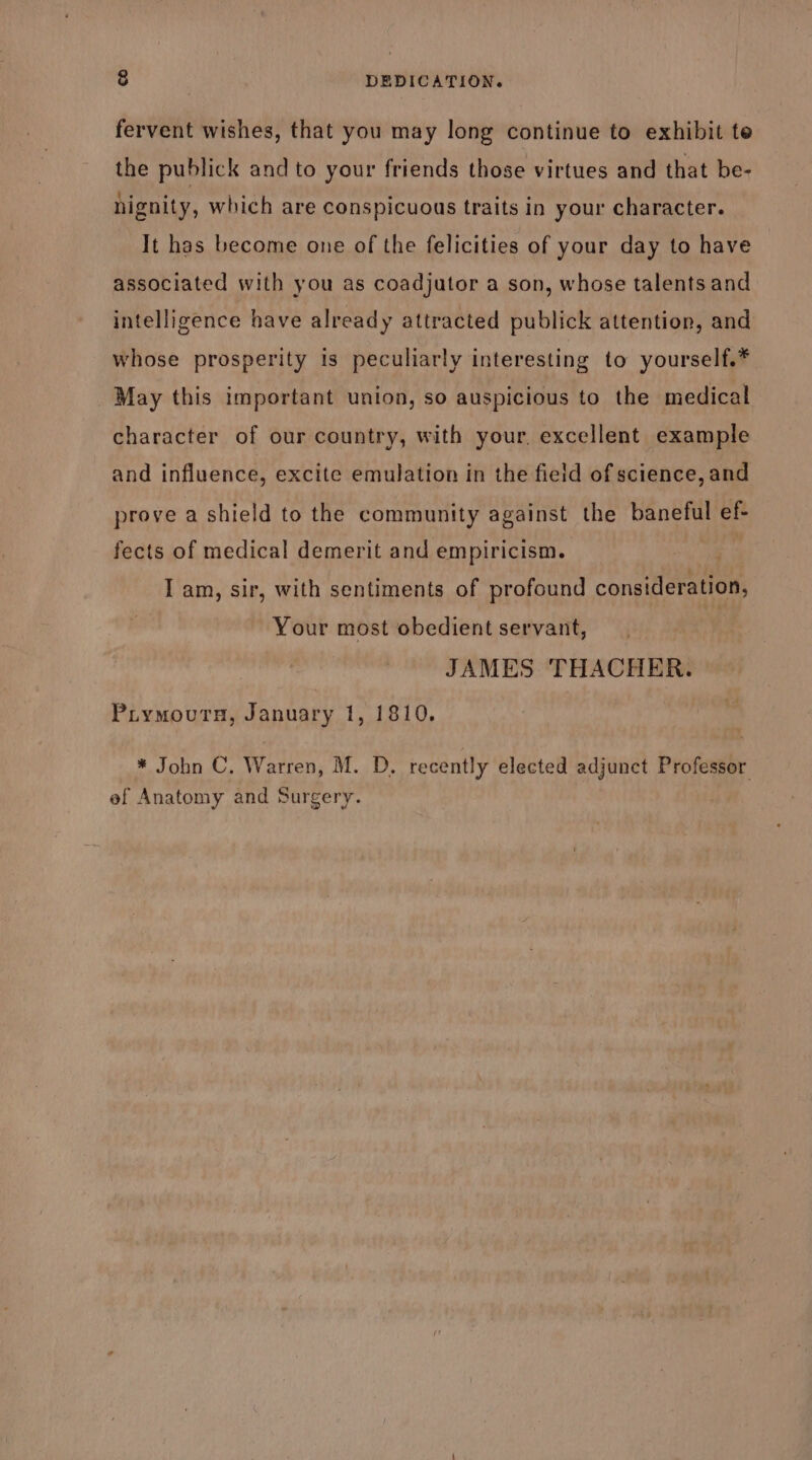 &amp; DEDICATION. fervent wishes, that you may long continue to exhibit te the publick and to your friends those virtues and that be- hignity, which are conspicuous traits in your character. It has become one of the felicities of your day to have associated with you as coadjutor a son, whose talents and intelligence have already attracted publick attention, and whose prosperity is peculiarly interesting to yourself.* May this important union, so auspicious to the medical character of our country, with your, excellent example and influence, excite emulation in the field of science, and prove a shield to the community against the baneful ef- fects of medical demerit and empiricism. I am, sir, with sentiments of profound cons iene Your most obedient servant, JAMES THACHER. Piymovurs, January 1, 1810. * John C. Warren, M. D. recently elected adjunct Professor ef Anatomy and Surgery.