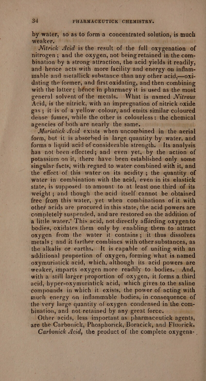 by creitin' so as to form a concentrated solution, i is much weaker, Nitrick Acid is the result of the full oxygenation of nitrogen; and the oxygen, not being retained in the com- bination by a strong attraction, the acid yields it readily, and hence acts with more facility and energy on inflam- mable and metallick substance than any other acid,—oxi- dating the former, and first oxidating, and then combining with the latter; hénce in pharmacy it is used as the most general solvent of the metals. What is named Nitrous Acid, is the nitrick, with an impregnation of nitrick oxide gas; it is of a yellow: colour, and emits similar coloured dense fumes, while the other is colourless: the chemical agencies of both are nearly the same. Muriatick Acid exists when uncombined in the. wesinil form, but it is absorbed in large quantity by water, and forms a liquid acid of considerable strength. | Its analysis has not been effected; and even yet, by the action of potassium on it, there have been established only some singular facts, with regard to water combined with it, and the effect of this water on its acidity ; the quantity of water in combination with the acid, even in its elastick state, Is supposed to amount to at least one third of its weight ; and though the acid itself cannot be obtained free from this water, yet when combinations of it with other aci ia are procured in this state, the acid powers are completely suspended, and are restored on the addition of a little water.” This acid, not directly affording oxygento bodies, oxidates them only by enabling them to attract oxygen from the water it contains; it thus dissolves metals; and it farther combines with other substances, as the alkalis or earths. It is capable of uniting with an additional proportion of oxygen, forming what is named oxymuriatick acid, which, although its acid powers are weaker, imparts oxygen more readily to bodies. And, with a still larger proportion of oxygen, it forms a third acid, hyper-oxymuriatick acid, which gives to the saline compounds in which it exists, the power of acting with much energy on inflammable bodies, in consequence of the very large quantity of oxygen condensed in the com- bination, and not retained by any great force. | Other acids, less important as’ pharmaceutick agents, are the Carbonick, Phosphorick, Boracick, and Fluorick. Carbonick Acid, the product of the complete oxygena- |
