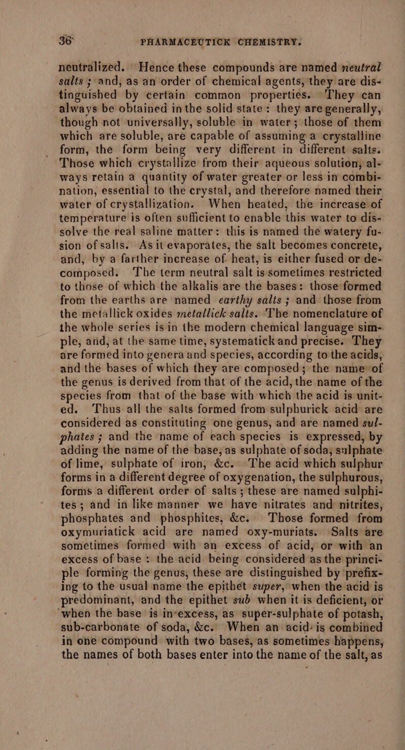 neutralized. Hence these compounds are named neutral salts ; and, as an order of chemical agents, they are dis- tinguished by certain common properties. They can always be obtained inthe solid state: they are generally, though not universally, soluble in water; those of them which are soluble, are capable of assuming a crystalline form, the form being very different in different salts. Those which crystallize from their aqueous solution, al- ways retain a quantity of water greater or less in combi- nation, essential to the crystal, and therefore named their water of crystallization. When heated, the increase of temperature is often sufficient to enable this water to dis- solve the real saline matter: this is named the watery fu- sion of salts. As it evaporates, the salt becomes concrete, and, by a farther increase of. heat, is either fused or de- composed. ‘The term neutral salt is sometimes restricted to those of which the alkalis are the bases: those formed from the earths are named earthy salts ; and those from the metallick oxides metallick salis. The nomenclature of the whole series is in the modern chemical language sim-. ple, and, at the same time, systematick and precise. They are formed into genera and species, according to the acids, and the bases of which they are composed; the name of the genus is derived from that of the acid, the name of the species from that of the base with which the acid is unit- ed. Thus all the salts formed from sulphurick acid are considered as constituting one genus, and are named sul- phates ; and the name of each species is. expressed, by adding the name of the base, as sulphate of soda, sulphate of lime, sulphate of iron, &amp;c. The acid which sulphur forms in a different degree of oxygenation, the sulphurous, forms a different order of salts; these are named sulphi- tes; and in like manner we have nitrates and: nitrites, phosphates and phosphites, &amp;c. Those formed from oxymuriatick acid are named oxy-muriats. Salts are sometimes formed with an excess of acid, or with an excess of base : the acid being considered as the princi- ple forming the genus, these are distinguished by prefix- ing to the usual name the epithet super, when the acid is predominant, and the epithet sub when it is deficient, or ‘when the base is invexcess, as super-sulphate of potash, sub-carbonate of soda, &amp;c. When an acid: is combined in one compound with two bases, as sometimes happens, the names of both bases enter into the name of the salt, as