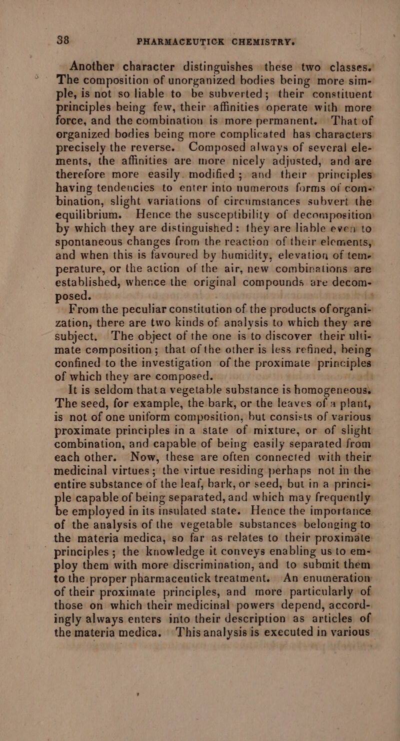 Another character distinguishes these two classes.’ The composition of unorganized bodies being more sim- ple, is not so liable to be subverted; their constituent principles being few, their affinities operate with more force, and the combination is more permanent. That of organized bodies being more complicated has characters precisely the reverse. Composed always of several ele- ments, the affinities are more nicely adjusted, and are therefore more easily. modified; and their principles having tendencies to enter into numerous forms of com. bination, slight variations of circumstances subvert the equilibrium. Hence the susceptibility of decomposition by which they are distinguished: they are liable even to spontaneous changes from the reaction of their elements, and when this is favoured by humidity, elevation of tem- perature, or the action of the air, new combinations are established, whence the original compounds are decom- posed. — E From the peculiar constitution of the products of organi- zation, there are two kinds of analysis to which they are subject. The object of the one is to discover their ulti- mate composition; that of the other is less refined, being confined to the investigation of the proximate principles of which they are composed. | It is seldom that a vegetable substance is homogeneouss The seed, for example, the bark, or the leaves of a plant, is not of one uniform composition, but consists of various proximate principles in a state of mixture, or of slight combination, and capable of being easily separated from each other. Now, these are often connected with their medicinal virtues; the virtue residing perhaps not in the entire substance of the leaf, bark, or seed, but in a princi- ple capable of being separated, and which may frequently be employed in its insulated state. Hence the importance of the analysis of the vegetable substances belonging to the materia medica, so far as relates to their proximate - principles; the knowledge it conveys enabling us to em- ploy them with more discrimination, and to submit them to the proper pharmaceutick treatment. An enumeration of their proximate principles, and more particularly of those on which their medicinal powers depend, accord-. ingly always enters into their description as articles of the materia medica. This analysis is executed in various