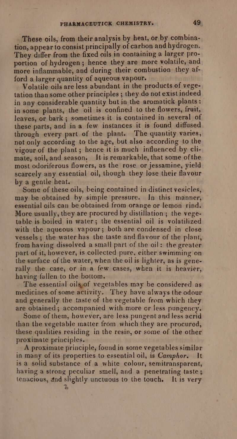 These oils, from their analysis by heat, or by combina- tion, appear to consist principally of carbon and hydrogen. They differ from the fixed oils in containing a larger pro- portion of hydrogen; hence they are more volatile, and more inflammable, and during their combustion they af- ford a larger quantity of aqueous vapour. Volatile oils are less abundant in the products of vege- tation than some other principles ; they do not exist indeed in any considerable quantity but in the aromatick plants: in some plants, the oil is confined to the flowers, fruit, leaves, or bark ; sometimes it is contained in several of these parts, and ina few instances it is found diffused through every part of the plant. The quantity varies, not only according to the age, but also according to the vigour of the plant; hence it is much influenced by cli- mate, soil,and season. It is remarkable, that some of the most odoriferous flowers, as the rose or jessamine, yield scarcely any essential oil, though they lose their flavour by a gentle heat. Some of these oils, being contained in distinct vesicles, may be obtained by simple pressure. In this manner, essential oils can be obtained from orange or lemon rind. More usually, they are procured by distillation; the vege- table is boiled in water; the essential oil is volatilized with the aqueous vapour; both are condensed in close vessels ; the water has the taste and flavour of the plant, from having dissolved a small part of the oil: the greater part of it, however, is collected pure, either swimming on the surface of the water, when the oil is lighter, as is gene- rally the case, or in a few cases, when it is heavier, having fallen to the bottom. The essential oilsyof vegetables may be considered as medicines of some activity. ‘hey have always the odour and generally the taste of the vegetable from which they are obtained; accompanied with more or less pungency. Some of them, however, are less pungent and less acrid than the vegetable matter from which they are procured, these qualities residing in the resin, or some of the other proximate principles. _ A proximate principle, found in some vegetables similar in many of its properties to essential oil, is Camphor. It is a solid substance of a white colour, semitransparent, having a strong peculiar smell, and a penetrating taste tenacious, énd slightly unctuous to the touch. It is very