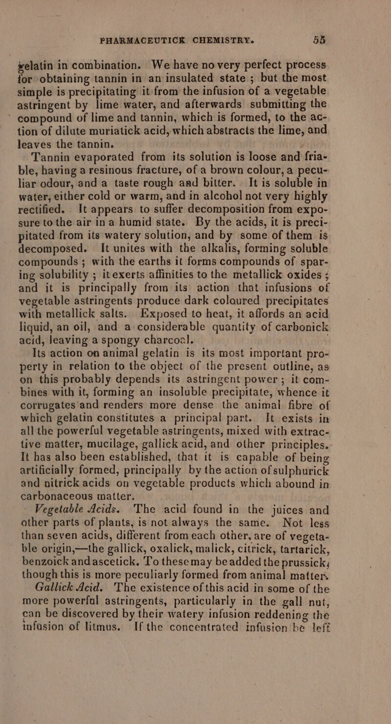 welatin in combination. We have novery perfect process for obtaining tannin in an insulated state ; but the most simple is precipitating it from the infusion of a vegetable astringent by lime water, and afterwards submitting the ’ compound of lime and tannin, which is formed, to the ac- tion of dilute muriatick acid, which abstracts the lime, and leaves the tannin. Tannin evaporated from its solution is loose and fria- ble, having a resinous fracture, of a brown colour, a pecu- liar odour, and a taste rough and bitter. It is soluble in water, either cold or warm, and in alcohol not very highly rectified. It appears to suffer decomposition from expo- sure tothe air ina humid state. By the acids, it is preci- pitated from its watery solution, and by some of them is decomposed. It unites with the alkalis, forming soluble compounds ; with the earths it forms compounds of spar- ing solubility ; itexerts affinities to the metallick oxides ; and it is principally from its action that infusions of vegetable astringents produce dark coloured precipitates with metallick salts. Exposed to heat, it affords an acid liquid, an oil, and a-considerable quantity of carbonick acid, leaving a spongy charcoal. . Its action on animal gelatin is its most important pro- perty in relation to the object of the present outline, as on this probably depends its astringent power; it com- bines with it, forming an insoluble precipitate, whence it corrugates and renders more dense the animal. fibre of which gelatin constitutes a principal part. It exists in all the powerful vegetable astringents, mixed with extrac- live matter, mucilage, gallick acid, and other principles. It has also been established, that it is capable of being artificially formed, principally by the action of sulphurick and nitrick acids on vegetable products which abound in carbonaceous matter. B50 Vegetable Acids. The acid found in the juices and other parts of plants, is not always the same. Not less than seven acids, different from each other, are of vegeta- ble origin,—the gallick, oxalick, malick, citrick, tartarick, benzoick andascetick. To these may be added the prussick; though this is more peculiarly formed from animal matter. Gallick Acid. The existence of this acid in some of the more powerful astringents, particularly in the gall nut, can be discovered by their watery infusion reddening the infusion of litmus. If the concentrated infusion be lef?