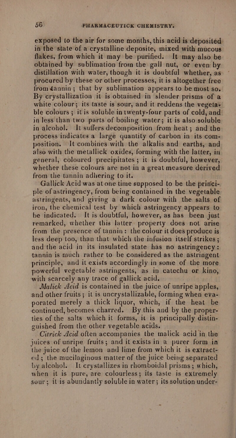 exposed to the air for some months, this acid is deposited: in the state of a crystalline deposite, mixed with mucous flakes, from which it may be purified. It may also be obtained by sublimation from the gall nut, or ever by distillation with water, though it is doubtful whether, as procured by these or other processes, it is altogether free fromdannin; that by sublimation appears to be most so. By crystallization it is obtained in slender prisms of a white colour; its taste is sour, and it reddens the vegeta ble colours ; it is soluble intwenty-four parts of cold, and in less than two parts of boiling water; it is also soluble in alcohol. It suffers decomposition from heat; and the process indicates a large quantity of carbon in its com- position. It combines with the alkalis and earths, and also with the metallick oxides, forming with the latter, in general, coloured precipitates ; it is doubtful, however, whether these colours are not In a great measure derived from the tannin adhering to it. | Gallick Acid was at one time supposed to be the princi- ple of astringency, from being contained in the vegetable astringents, and giving a dark colour with the salts of iron, the chemical test by which astringency appears to be indicated. It is doubtful, however, as has been just remarked, whether this latter property does not arise from the presence of tannin: the colour it does produce is less deep too, than that which the infusion itself strikes ; and the acid in its insulated state has no astringency: tannin is much rather to be considered as the astringent principle, and it exists accordingly in some of the more powerful vegetable astringents, as in catechu or kino, with scarcely any trace of gallick acid. Malick Acid is contained in the juice of unripe apples, and other fruits; it is uncrystallizable, forming when eva- porated merely a thick liquor, which, if the heat be continued, becomes charred. By this and by the proper- ties of the salts which it forms, it is principally distin- guished from the other vegetable acids. Citrick Acid often accompanies the malick acid in the juices of unripe fruits; and it exists in a purer form in the juice of the lemon and lime from which it is extract- ed; the mucilaginous matter of the juice being separated by alcohol. It crystallizes in rhomboidal prisms; which, when it is pure, are colourless; ifs taste is extremely sour; it is abundantly soluble in water; its solution under-