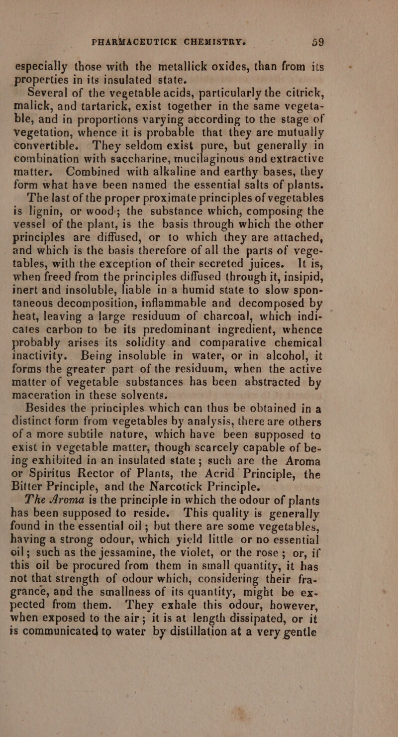 especially those with the metallick oxides, than from its properties in its insulated state. ; Several of the vegetable acids, particularly the citrick, malick, and tartarick, exist together in the same vegeta- ble, and in proportions varying according to the stage of vegetation, whence it is probable that they are mutually convertible. They seldom exist pure, but generally in combination with saccharine, mucilaginous and extractive matter. Combined with alkaline and earthy bases, they form what have been named the essential salts of plants. The last of the proper proximate principles of vegetables is lignin, or wood; the substance which, composing the vessel of the plant, is the basis through which the other principles are diffused, or to which they are attached, and which is the basis therefore of all the parts of vege- tables, with the exception of their secreted juices. It is, when freed from the principles diffused through it, insipid, inert and insoluble, liable in a humid state to slow spon- taneous decomposition, inflammable and decomposed by heat, leaving a large residuum of charcoal, which indi- cates carbon to be its predominant ingredient, whence probably arises its solidity.and comparative chemical inactivity. Being insoluble in water, or in alcohol, it forms the greater part of the residuum, when the active matter of vegetable substances has been abstracted by maceration in these solvents. Besides the principles which can thus be obtained in a distinct form from vegetables by analysis, there are others of a more subtile nature, which have been supposed to exist in vegetable matter, though scarcely capable of be- ing exhibited in an insulated state; such are the Aroma or Spiritus Rector of Plants, the Acrid Principle, the Bitter Principle, and the Narcotick Principle. The Aroma is the principle in which the odour of plants has been supposed to reside. This quality is generally found in the essential oil; but there are some vegetables, having a strong odour, which yield little or no essential oil; such as the jessamine, the violet, or the rose; or, if this oil be procured from them in small quantity, it has not that strength of odour which, considering their fra- grance, and the smallness of its quantity, might be ex- pected from them. They exhale this odour, however, when exposed to the air; it is at length dissipated, or it is communicated to water by distillation at a very gentle