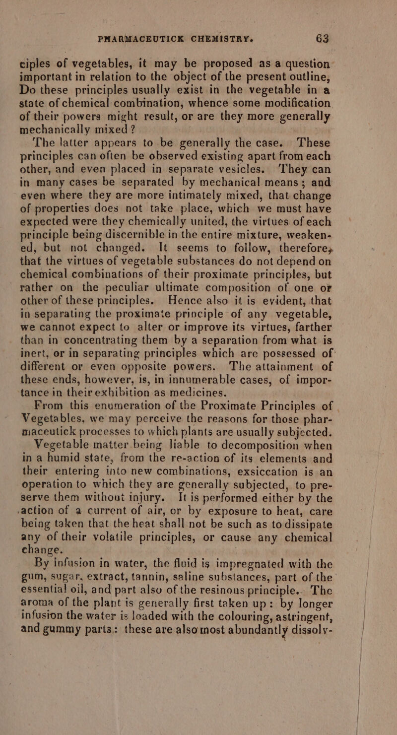 ciples of vegetables, it may be proposed as a question important in relation to the object of the present outline, Do these principles usually exist in the vegetable in a state of chemical combination, whence some modification of their powers might result, or are they more generally mechanically mixed ? Wie The latter appears to be generally the case. These principles can often be observed existing apart from each other, and even placed in separate vesicles. They can in many cases be separated by mechanical means; and even where they are more intimately mixed, that change of properties does not take place, which we must have expected were they chemically united, the virtues of each principle being discernible in the entire mixture, weaken- ed, but not changed. It seems to follow, therefore, that the virtues of vegetable substances do not depend on chemical combinations of their proximate principles, but rather on the peculiar ultimate composition of one oF other of these principles. Hence also it is evident, that in separating the proximate principle of any vegetable, we cannot expect to alter or improve its virtues, farther than in concentrating them by a separation from what is different or even opposite powers. The attainment of these ends, however, is, in innumerable cases, of impor- tance in their exhibition as medicines. From this enumeration of the Proximate Principles of Vegetables, we may perceive the reasons for those phar- maceulick processes to which plants are usually subjected. Vegetable matter being liable to decomposition when in a humid state, from the re-action of its elements and their entering into new combinations, exsiccation is an operation to which they are generally subjected, to pre- serve them without injury. It is performed either by the .action of a current of air, or by exposure to heat, care being taken that the heat shall not be such as to dissipate any of their volatile principles, or cause any chemical change. : By infusion in water, the fluid is impregnated with the gum, sugar, extract, tannin, saline substances, part of the essential oil, and part also of the resinous principle... The aroma of the plant is generally first taken up: by longer infusion the water is loaded with the colouring, astringent, and gummy parts.: these are alsomost abundantly dissoly-