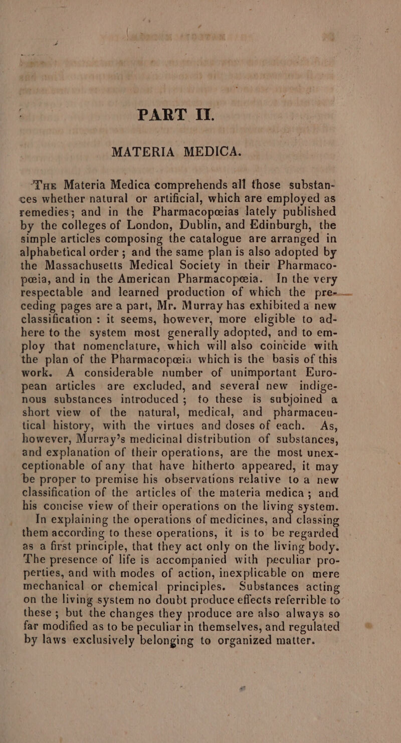 PART IT. MATERIA MEDICA. ‘Tue Materia Medica comprehends all those substan- ces whether natural or artificial, which are employed as remedies; and in the Pharmacopceias lately published by the colleges of London, Dublin, and Edinburgh, the simple articles composing the catalogue are arranged in alphabetical order ; and the same plan is also adopted by the Massachusetts Medical Society in their Pharmaco- peeia, and in the American Pharmacopeeia. In the very respectable and learned production of which the pre-— ceding pages are a part, Mr. Murray has exhibited a new classification : it seems, however, more eligible to ad- here to the system most generally adopted, and to em- ploy that nomenclature, which will also coincide with the plan of the Pharmacopeeia which is the basis of this work. A considerable number of unimportant Euro- pean articles are excluded, and several new indige- nous substances introduced ; to these is subjoined a short view of the natural, medical, and pharmacen- tical history, with the virtues and doses of each. As, however, Murray’s medicinal distribution of substances, and explanation of their operations, are the most unex- ceptionable of any that have hitherto appeared, it may be proper to premise his observations relative to a new classification of the articles of the materia medica; and his concise view of their operations on the living system. In explaining the operations of medicines, and classing them according to these operations, it is to be regarded as a first principle, that they act only on the living body. The presence of life is accompanied with peculiar pro- perties, and with modes of action, inexplicable on mere mechanical or chemical principles. Substances acting on the living system no doubt produce effects referrible to’ these ; but the changes they produce are also always so far modified as to be peculiar in themselves, and regulated by laws exclusively belonging to organized matter.