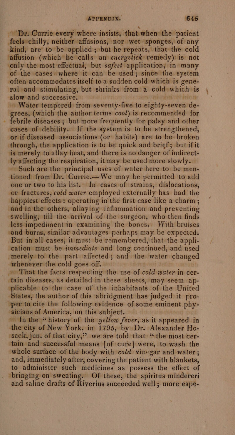 ! % Dr. Currie every where insists, that when the patient feels chilly, neither affusions, nor wet sponges, of any kind, are to be applied; but he repeats, that the cold affusion (which he calls an energetick remedy) is not ‘only the most effectuat, but safest application, in many of the cases’ where it can be used; since the system often accommodates itself toa sudden cold which is gene- ral and stimulating, but shrinks from a cold which is slow and successive. ye rer iY dion Water tempered from seventy-five to eighty-seven de- grees, (which the author terms cool) is recommended for febrile diseases ; but more frequently for palsy and other cases of debility. If the system is to be strengthened, or if diseased associations (or habits) are to be broken through, the application is to be quick and brief; but ifit is merely to allay heat, and there is no danger of indirect- ly affecting the respiration, itmay be used more slowly. Such are the principal uses of water here to be men- tioned from Dr. Currie.—We may be permitted to add one or two to his list.. In cases of strains, dislocations, or fractures, cold water employed externally has had the happiest effects: operating in the first case like a charm ; and in the others, allaying inflammation and preventing swelling, till the arrival of the surgeon, who then finds less impediment in examining the bones. With bruises vand burns, similar advantages perhaps may be expected. But in all cases, it must be remembered, that the appli- cation must be immediate and long continued, and used ‘merely to the part affected; and the water changed whenever the cold goes off. ean phe » That the facts respecting the use of cold water in cer- ‘tain diseases, as detailed in these sheets, may seem ap- plicable to the case of the inhabitants of the United States, the author of this abridgment has judged it pro- per to cite the following evidence of some eminent phy- sicians of America, on this subject. ~ Inthe “history of the yellow fever, as it appeared in the city of New York, in 1795, by Dr. Alexander Ho- ‘sack, jun. of that city,”? we are told that ‘the most cer- tain and successful means [of cure] were, to wash the whole surface of the body with cold vin»gar and water ; and, immediately after, covering the patient with blankets, to administer such medicines as possess the effect of bringing on sweating. Of these, the spiritus mindereri and saline drafts of Riverius succeeded well; more espe-