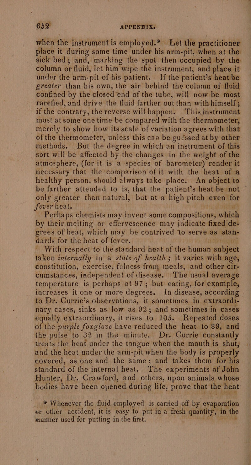 when the instrument is employed.* Let the practitioner place it during some time under his arm-pit, when at the sick bed; and, marking the spot then occupied by the column or uid, let him’ wipe the instrament, and place it under the arm- pit of his patient. If the patient’s heat be greater than his own, the air behind the column of Avid confined by the closed end of the tube, will now be most rarefied, and drive the fluid farther out than with himself; if the contrary, the reverse willhappen. This instrument must at some one time be compared with the thermometer, merely to show how itsscale of variation agrees with that of the thermometer, unless this cay be gu: Sssed at by other methods. But the degree in which an instrument of this sort will be affected by the changes in the weight of the atmosphere, (for it is a species of barometer) render it necessary that the comparison of it with the heat of a healthy person, should always take place. An object to be farther attended to is, that the patient’s heat be not only greater than natural, but at a high pitch even for Sever heat. hae Perhaps chemists may invent some compositions, which by their melting or effervescence may jndicate fixed de- grees of heat, which may be contrived ‘to serve as stan- dards for the heat of fever. With respect to the standard heat of the pina nibs taken internally in a state of health ; it varies with age, constitution, exercise, fulness from thiéd lye and other cir- cumstances, independent of disease. The usual average temperature is perhaps at 97; but eating, for example, increases it one or more degrees. To disease, according | to Dr. Currie’s hud din a it sometimes in extraordi- nary cases, sinks as low as 92; and sometimes in cases equally extraordinary, it rises to. 105. Repeated « doses of the purple forglove have reduced the heat to 89, and the pulse to 32 in the minute. Dr. Currie constantly treats the heat under the tongue when the mouth is shut, and the heat under the arm- pit when the body is properly covered, as one and the same; and takes them for his standard of the internal heat. The experiments of John Hunter, Dr. Crawford, and others, upon animals whose bodies have been opened during life, prove that the heat * Wherever the fluid employed is carried off by evaporation er other accident, it is easy to put in a fresh quenity in ihe manner used for putting in the first.