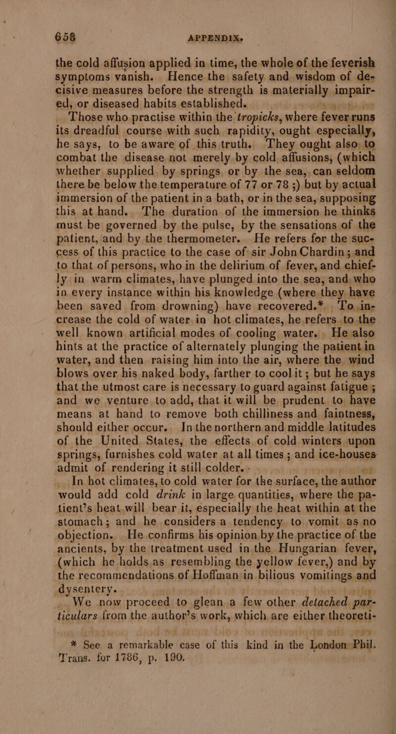 the cold affusion applied in time, the whole of the feverish symptoms vanish. Hence the safety and wisdom of de- cisive measures before the strength is Maen ANG Appar: ed, or diseased habits established. Those who practise within the tropicks, where fever runs its dreadful course with such rapidity, ought especially, he says, to be aware of this truth. They ought also, to combat the disease not merely by cold affusions, (which whether. supplied. by springs, or by the sea, can seldom there be below the temperature of 77 or 78 ;) but by actual immersion of the patient in a bath, or in the sea, supposing this at hand.. The duration of the immersion,he thinks must be governed by the pulse, by the sensations of the patient, and by the thermometer. He refers for the suc- cess of this practice to the case of: sir John Chardin; and to that of persons, who in the delirium of fever, and chief- ly in warm climates, have plunged into the sea, and, who in every instance within his knowledge (where they have been saved from drowning) have recovered.* 'To.in- crease the cold of water in hot climates, he refers to the well known artificial modes of cooling ‘water. He also hints at the practice of alternately plunging the patient in water, and then raising him into the air, where the wind blows over his naked body, farther to cool it; but he says that the utmost care is necessary to guard against fatigue ; and we venture to add, that it will be prudent to have means at hand to remove both chilliness and faintness, should either occur.. Inthenorthern and middle latitudes of the United States, the effects of cold winters upon springs, furnishes cold water at all times ; and ice-houses admit of rendering it still colder. - In hot climates, to cold water for the surface, the ied would add cold drink in large quantities, where the pa- tient’s heat will bear it, especially the heat within at the stomach; and he considers a tendency to vomit as no objection. He confirms his opinion by the practice of the ancients, by the treatment used in the Hungarian fever, (which he holds.as resembling the yellow fever,) and by the recommendations of Hoffman in bilious vomitings - dysentery. We now proceed to glean a few other detached par- fila from the author’s work, which are either theoreti- 7 # See a remarkable case of this - kind in the hoes Phil. Trans. for 1786, p. 190.