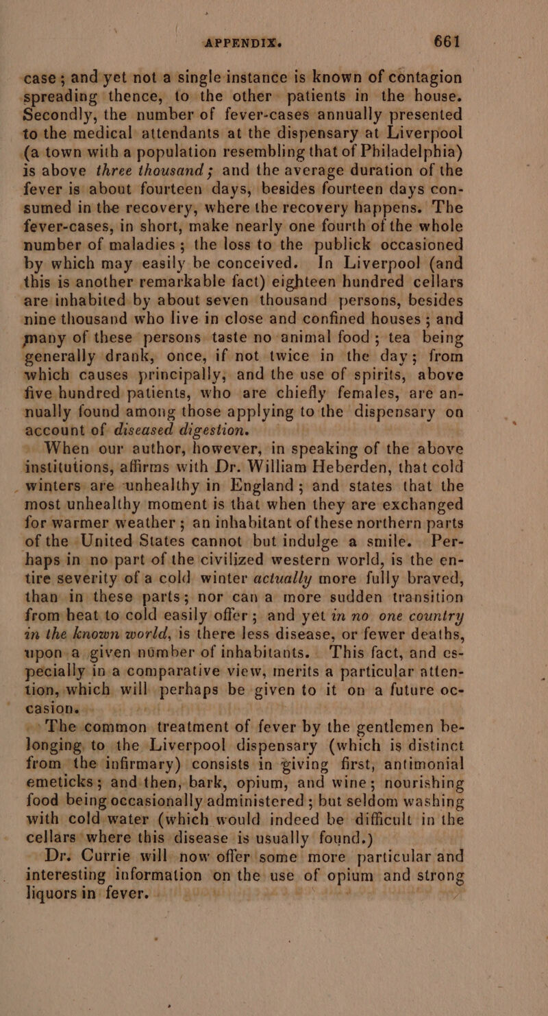 ease; and yet not a single instance is known of contagion spreading thence, to the other patients in the house. Secondly, the number of fever-cases annually presented to the medical attendants at the dispensary at Liverpool (a town with a population resembling that of Philadelphia) is above three thousand; and the average duration of the fever is about fourteen days) ‘besides fourteen days con- sumed in the recovery, where the recovery happens. The fever-cases, in short, make nearly one fourth of the whole number of maladies ; the loss to the publick occasioned by which may easily be conceived. In Liverpool (and this is another remarkable fact) eighteen hundred cellars are inhabited by about seven thousand persons, besides nine thousand who live in close and confined houses ; and many of these persons taste no animal food; tea being generally drank, once, if not twice in the ‘day ; ; from which causes principally, and the use of spirits, ‘above five hundred patients, who are chiefly females, are an- nually found among those applying to the dispensary on account of diseased digestion. . When our author, however, in speaking of the above institutions, affirms with Dr. William Heberden, that cold _ winters are unhealthy in England; and states that the most unhealthy moment is that when they are exchanged for warmer weather ; an inhabitant of these northern parts of the United States cannot but indulge a smile. Per- haps in no part of the civilized western world, is the en- tire severity of a cold winter actually more fully braved, than in these parts; nor cana more sudden transition from heat to cold easily offer; and yet in no one country in the known world, is there less disease, or fewer deaths, upon.a given ndmber of inhabitants. This fact, and cs- pecially in.a comparative view, merits a particular atten- tion, which yn pean be. given to it on a future oc- casion. . » The common treatment of fever by the gentlemen be- loriahins to the Liverpool dispensary (which is distinct from the infirmary) consists in giving first, antimonial emeticks; andithen, bark, opium, and wine; nourishing food being occasionally. administered ; but seldom washing with cold water (which would indeed be difficult in the cellars where this disease is usually found.) Dr. Currie will now offer some more. particular and interesting information ‘on the use of opium and strong liquorsin fever. )