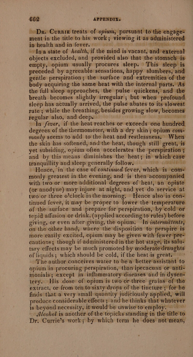 Dr. Curnim treats of opium, pursuant ‘to the engage= ment in the title to his work; viewing it as administered in health and in fever.’) i ye pbiak oad «Ima state of health, if the mind is vacant, and external objects excluded, and provided also that the stomach ‘is empty, opium usually procures sleep. This sleep is preceded by agreeable sensations, happy slumbers, and gentle perspiration; the surface and extremities of the body acquiring the same heat with the internal parts. ‘As the full sleep approaches, the pulse quickens, and the breath becomes slightly irregular ; but when profound sleep has actually arrived, the pulse abates to its slowest rate; while the breathing, besides growing slow, becomes regular also, and deep. | weds nga In fever, if the heat reaches or exceeds one hundred degrees of the thermometer, with a dry skin; opium com- monly seems to add to the heat and restlessness. When the skin has softened, and the heat, though still great, is yet subsiding, opium often accelerates the perspiration 5 and by this means diminishes the heat; in which'case tranquillity and sleep generally follow. Sh (TES Hence, ‘in the case of continued fever, which is com- monly greatest in the evening, and is then accompanied with two or more additional degrees of heat, an opiate (or anodyne) may injure at night, and yet do service at two or three o’clock in the morning. Hence also'in con- tinued fever, it may be proper to lower the temperature of the surface and prepare for perspiration, by cold or tepid affusion or drink, (applied according to rules) before giving, or even after giving, the opium. In intermiltents, on the other hand, where the disposition to’ perspire is more easily excited, opium may be given with fewer pre- cautions; though if administered in the hot stage, its salu- tary effects may be much promoted by moderate draughts of liquids; which should be cold, if the heat.is great. The author conceives water to’be a better assistant to opium in procuring perspiration, than ipecacuan or anti- monials; except in inflammatory diseases and in dysen- tery. His dose’ of opium is two or three grains’ of ‘the extract, or from ten to sixty drops of the tincture 5’ for he finds that a very small quantity judiciously applied, will produce considerable effects ; and be thinks that whatever is beyond necessity, it would be unwise to employ. ~~ Alcohol is another of the topicks standing in the title to Dr. Currie’s work; by which term he does not mean,