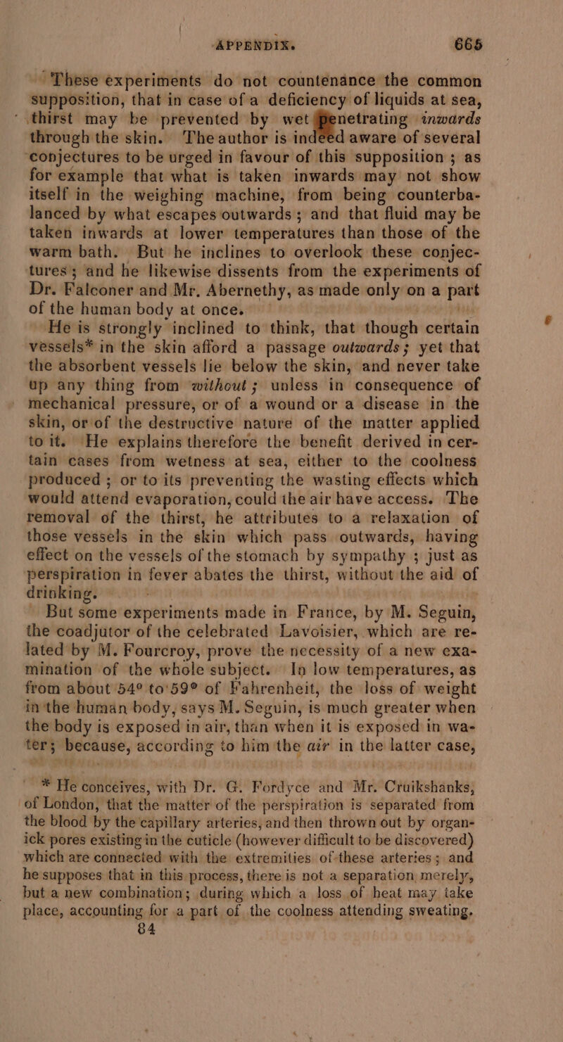 These experiments do not countenance the common supposition, that in case of a deficiency of liquids at sea, ‘thirst may be prevented by wet |Penetrating inwards through the skin. ‘The author is indeed aware of several ‘conjectures to be urged in favour of this supposition ; as for example that what is taken inwards may not show itself in the weighing machine, from being counterba- lanced by what escapes outwards ; and that fluid may be taken inwards at lower temperatures than those of the warm bath. But he inclines to overlook these conjec- tures; and he likewise dissents from the experiments of Dr. Falconer and Mr. Abernethy, as made only on a part of the human body at once. — feos mg MH He is strongly inclined to think, that though certain vessels* in the skin afford a passage outwards; yet that the absorbent vessels lie below the skin, and never take up any thing from ‘without; unless in consequence of mechanical pressure, or of a wound or a disease in the skin, or of the destructive nature of the matter applied to it. He explains therefore the benefit derived in cer- tain cases from wetness at sea, either to the coolness produced ; or to its preventing the wasting effects which would attend evaporation, could ihe air have access. The removal of the thirst, he attributes to a relaxation of those vessels in the skin which pass outwards, having effect on the vessels of the stomach by sympathy ; just as perspiration in fever abates the thirst, without the aid of drinking. pam at . | - But some experiments made in France, by M. Seguin, the coadjutor of the celebrated Lavoisier, which are re- lated by M. Fourcroy, prove the necessity of a new exa- mination of the whole subject. In low temperatures, as from about 54° to'59° of Fahrenheit, the loss of weight in the human body, says M. Seguin, is much greater when the body is exposed in air, than when it is exposed in wae ter; because, according to him ‘the air in the latter case, ee? hs , : ar : _* He conceives, with Dr. G. Fordyce and Mr. Cruikshanks, of London, that the matter of the perspiration is separated from the blood by the capillary arteries, and then thrown out by organ- ick pores existing in the cuticle (however difficult to be discovered) which are connected with the extremities ofthese arteries; and he supposes that in this process, there is not a separation merely, but a new combination; during which a loss of heat may take place, accounting for a part of the coolness attending sweating. 84