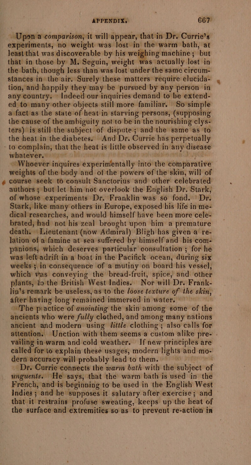 Upon a comparison, it will appear, that in Dr. Currie’s experiments, no weight was lost in the warm bath, at least that was discoverable by his weighing machine ; ‘but that in those by M. Seguin, weight was actually. lost in the bath, though less than was lost under the same circum- stances in the air. Surely these matters require elucida- tion, and happily they may be pursued by any person in any country. © Indeed our inquiries demand to be extend- ed to many other objects still more familiar. So simple a fact as the state of heat in starving persons, (supposing the cause of the ambiguity not to be in the nourishing clys- ters) is still the subject of dispute; andthe same as to the heat in the diabetes. And Dr. Currie has perpetually to complain, that ir heat is little observed in any disease whatever. Whoever inquires experimentally into ke ebin Phreitive weights of the body and of the powers of the skin, will of course seek to consult Sanctorius and other celebrated: authors; but let him not overlook the English Dr. Stark, of whose experiments Dr. Franklin was so fond. Dr. Stark, like many others in Europe, exposed his life in me- dical researches, and would himself have been more cele- brated, had not his zeal brought upon him a premature death. « Lieutenant (now Admiral) Bligh has given a re- lation of a famine at sea suffered by himself and his com- panions, which deserves particular consultation ; for he was left adrift in a boat in the Pacifick ocean, during six weelss 5in consequence of a mutiny on board his vessel, which’ vas conveying the bread-fruit, spice, and other plants, Jo'the British West Indies. Nor will Dr. Frank- lin’s remark be useless, as to the loose texture of the skin, after having long remained immersed in water. The piactice of anointing the skin among some of the ancients who were fully clethed, and among many nations ancient and modern using little clothing ; also calls for attention. Unction with them seems a custom alike pre- . vailing in warm and cold weather. If new principles are called for to explain these usages, modern lights and mo- dern accuracy will probably lead to them. Dr. Currie connects the warm bath with the ptibjoce of unguents. He says, that the warm bath is used in the French, and is beginning to be used in the English West Indies ; and he supposes it salutary after exercise ; and that it restrains profuse sweating, keeps up the heat of the surface and extremities so as to prevent re-action in