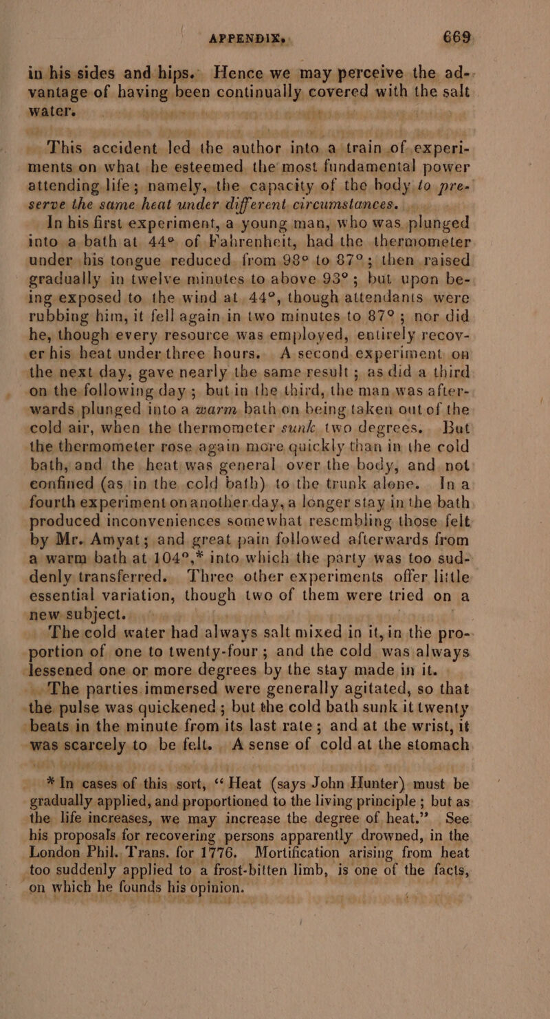 in hissides and-hips.’ Hence we may perceive the ad-. vantage of hawingel been m SOA AWA DD covered with the salt mater | sietiont seni ial aad | This accident on the nen ean a ‘train te experi- ments on what he esteemed. the most fundamental power attending life; namely, the capacity of the hody to pre- serve the same heat under different circumstances. In his first experiment, a young man, who was. plunged into a bath at. 44° of Fahrenheit, had the thermometer under his tongue reduced. from 98° to 87°; then raised gradually in twelve minvtes to above 93°; but upon be- ing exposed to the wind at 44°, though attendants were rubbing him, it fell again.in two minutes to 87°; nor did he, though every resource was employed, entirely recoy- er his heat under three hours. A second experiment on the next day, gave nearly the same result; as did a third on the following day ; but in the third, the man was after- wards plunged into a warm bath on being taken out of the cold air, when the thermometer sunk two degrees. But the thermometer rose again more quickly than in the cold bath, and the heat) was general over the body, and. not eonfined (asin the cold bath) to the trunk alone. Ina fourth experiment onanother.day,a longer stay inthe bath. produced inconveniences somewhat resembling those felt by Mr. Amyat; and great pain followed afterwards from a warm bath at 104°,* into which the party was too sud- denly transferred. Three other experiments offer little essential variation, though two of them were tried on a new subject. The cold water had always salt mixed in it, in the pro-. portion of one to twenty- -four ; and the cold was always lessened one or more degrees by the stay made in it. _ The parties.immersed were generally agitated, so that the. pulse was quickened ; but the cold bath sunk it twenty beats in the minute from its last rate; and at the wrist, it was scarcely, to be felt. . A sense of ‘cold at the stomach . In cases of this ficiae « Heat (says John Hunter) must be gradually applied, and proportioned to the living principle ; but as the life increases, we may increase the. degree of heat.” See. his proposals for recovering persons apparently drowned, in the London Phil. Trans. for 1776, Mortification arising from heat too suddenly applied to a frost-bitten limb, is one of the facts, _on which he founds his opinion.