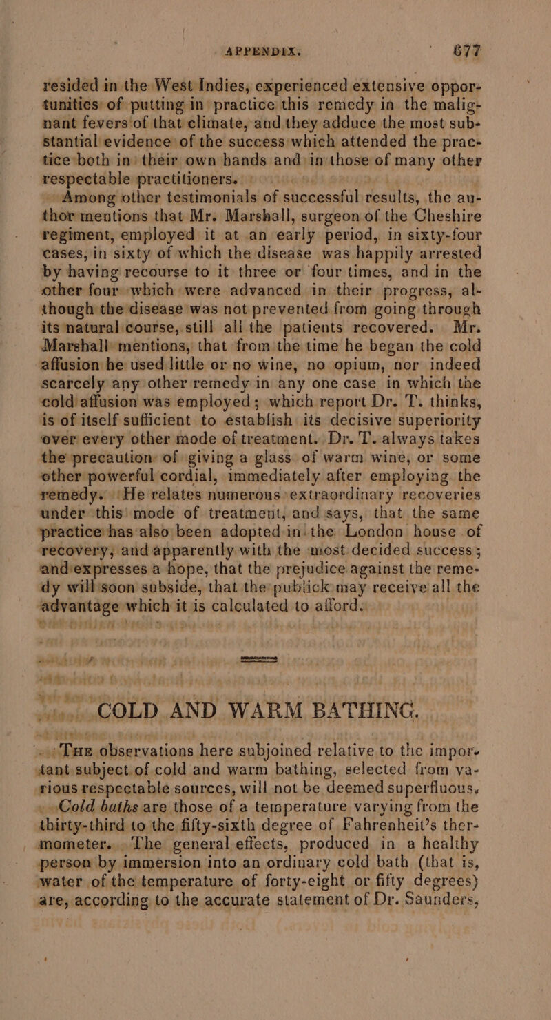 APPENDIX. ' BYF resided in the West Indies, experienced extensive oppor- tunities: of putting in practice this remedy in the malig- nant fevers of that climate, and they adduce the most sub- stantial evidence of the success which attended the prac- tice both in’ their own hands and in those of many other respectable practitioners. Among other testimonials of successful results, the au- thor mentions that Mr. Marshall, surgeon of the Cheshire regiment, employed it at an early period, in sixty-four cases, in sixty of which the disease was happily arrested by having recourse to it three or four times, and in the other four which were advanced in their progress, al- though the disease was not prevented from going through its natural course, still all the patients recovered. Mr. Marshall mentions, that from the time he began the cold affusion he used little or no wine, no opium, nor indeed scarcely any other remedy in any one case in which the cold affusion was employed; which report Dr. T. thinks, is of itself sufficient to establish its decisive superiority over every other mode of treatment. Dr. T. always takes the precaution: of giving a glass. of warm wine, or some ether powerful cordial, immediately after employing the remedy. ‘He relates numerous’ extraordinary recoveries under this' mode of treatment, and says, that the same practicehas‘also been adopted in.the London house of recovery, and apparently with the most: decided success ; and’expresses a hope, that the prejudice against the reme- dy will'soon subside, that the pubtick may receive all the eR which it is calculated to aiford. ear COLD «ND WARM BATHING. Tue = Shai here subjoined relative to the impor. tant subject.of cold and warm bathing, selected from va- rious respectable sources, will not be deemed superfluous, Cold baths are those of a temperature varying from the Ghibianshinch to the fifty-sixth degree of Fahrenheit’s ther- mometer... The general effects, produced in a healthy person by immersion into an ordinary cold bath (that is, water of the temperature of forty-eight or fifty degrees) arejaccording to the accurate statement of Dr. Saunders,