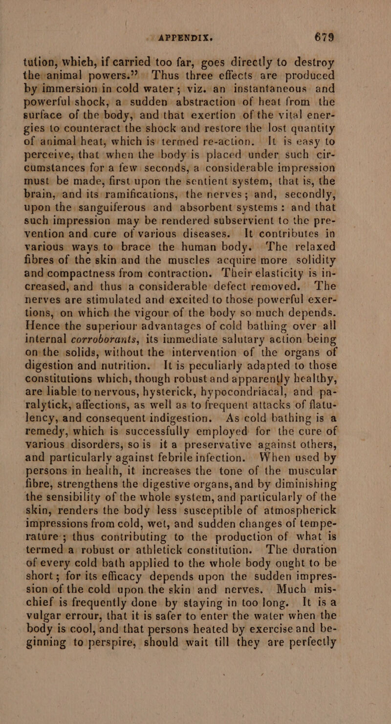 tution, which, if carried too far, goes directly to destroy the animal powers.’? Thus three effects are produced by immersion in cold water; viz. an instantaneous and powerful shock, a sudden abstraction of heat from the surface of the body, and that exertion of the vital ener- gies to counteract the shock and restore the lost quantity of animal heat, which is: termed re-action. It is easy to perceive, that when the body is placed under such cir- cumstances for a few seconds, a considerable impression must be made, first upon the sentient system, that is, the brain, and its ramifications, the nerves; and, secondly, upon the sanguiferous and absorbent systems: and that such impression may be rendered subservient tc the pre- vention and cure of various diseases. It contributes in various ways to brace the human body. The relaxed fibres of the skin and the muscles acquire more solidity and compactness from contraction. Their elasticity is in- creased, and thus a considerable defect removed. The nerves are stimulated and excited to those powerful exer- tions, on which the vigour of the body so much depends. Hence the superiour advantages of cold bathing over all internal corroborants, its immediate salutary action being on the solids, without the intervention of the organs of digestion and nutrition. It is peculiarly adapted to those constitutions which, though robust and apparently healthy, are liable to nervous, hysterick, hypocondriacal, and pa- - ralytick, affections, as well as to frequent attacks of flatu- lency, and consequent indigestion. As cold bathing is a remedy, which is successfully employed for the cure of various disorders, sois it a preservative against others, and particularly against febrile infection. When used by persons in health, it increases the tone of the muscular fibre, strengthens the digestive organs, and by diminishing the sensibility of the whole system, and particularly of the skin, renders the body less susceptible of atmospherick impressions from cold, wet, and sudden changes of tempe- rature; thus contributing to the production of what is termed a robust or athletick constitution. The duration of every cold bath applied to the whole body ought to be short; for its efficacy depends upon the sudden impres- sion of the cold upon the skin and nerves. Much mis- chief is frequently done by staying in too long. It isa vulgar errour, that it is safer to enter the water wnen the body is cool, and that persons heated by exercise and be- ginning to perspire, should wait till they are perfectly