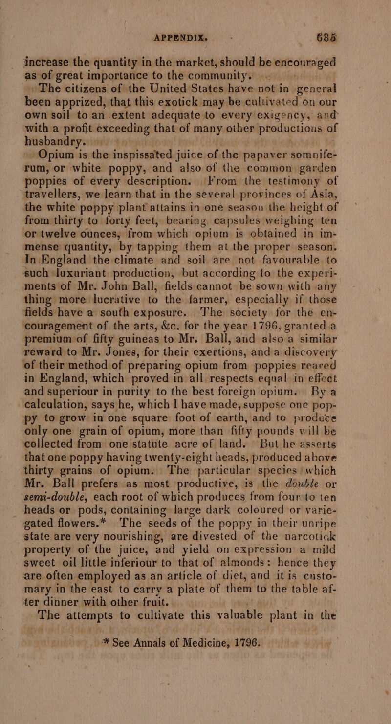 increase the quantity in the market, should be ee igre as of great importance to the community, The citizens of the United States have not in general biden apprized, that this exotick may be cultivated on our own soil to an extent adequate to every exigency, and with a profit bimemeite that of many other preriqniinut of husbandry: Opium is the nipinadted juice of the papaver asre.asiet rum, or white poppy, and also of the common garden poppies of every description. ‘From the testimony of travellers, we learn that in the several provinces of Asia, the white poppy plant attains in one season the height of from thirty to forty feet, bearing capsules weighing ten or twelve ounces, from which opium is obtained in im- mense quantity, by tapping them al the proper season. In England the climate and soil are not favourable to such luxuriant production, but according to the experi- ments of Mr. John Ball, fields cannot be sown with any thing more lucrative to the farmer, especially if those fields have a soufh exposure. ‘The society for the en- couragement of the arts, &amp;c. for the year 1796, granted a premium of fifty guineas to Mr. Ball, and alsoa similar reward to Mr. Jones, for their exertions, anda discovery of their method of preparing opium from poppies reared in England, which proved in all. respects equal in effect and superiour in purity to the best foreign opium. By a calculation, says he, which I have made, suppose one pop- py to grow in one square foot of earth, and to produce only one grain of opium, more than fifty pounds will be collected from one statute acre of land. But he asserts that one poppy having twenty-eight heads, produced above thirty grains of opium. The particular species | which Mr. Ball prefers as most productive, is the double or semi-double, each root of which produces from foursto ten _ heads or pods, containing large dark coloured or varie- gated flowers.* The seeds of the poppy io their unripe state are very nourishing, are divested of the narcotick property of the juice, and yield on expression a mild sweet oil little inferiour to that of almonds: hence they are often employed as an article of diet, and it is custo- mary in the east to carry a plate of them to the table af- ter dinner with other fruit. The ype eae to cultivate this vainagle plant in ae * See Annals of Medicine, 1796.