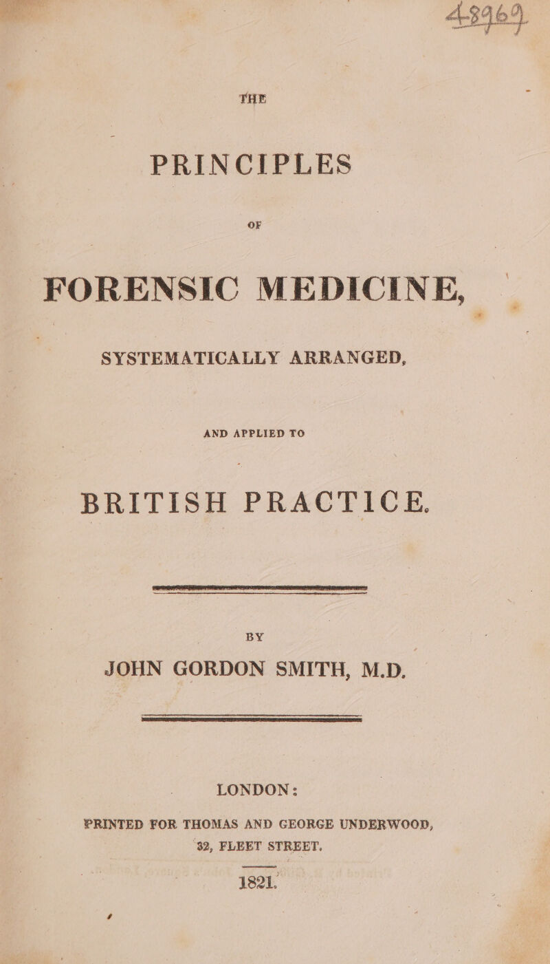 THE PRINCIPLES OF FORENSIC MEDICINE, | SYSTEMATICALLY ARRANGED, AND APPLIED TO BRITISH PRACTICE. LONDON: PRINTED FOR THOMAS AND GEORGE UNDERWOOD, ‘32, FLEET STREET. a 1821.