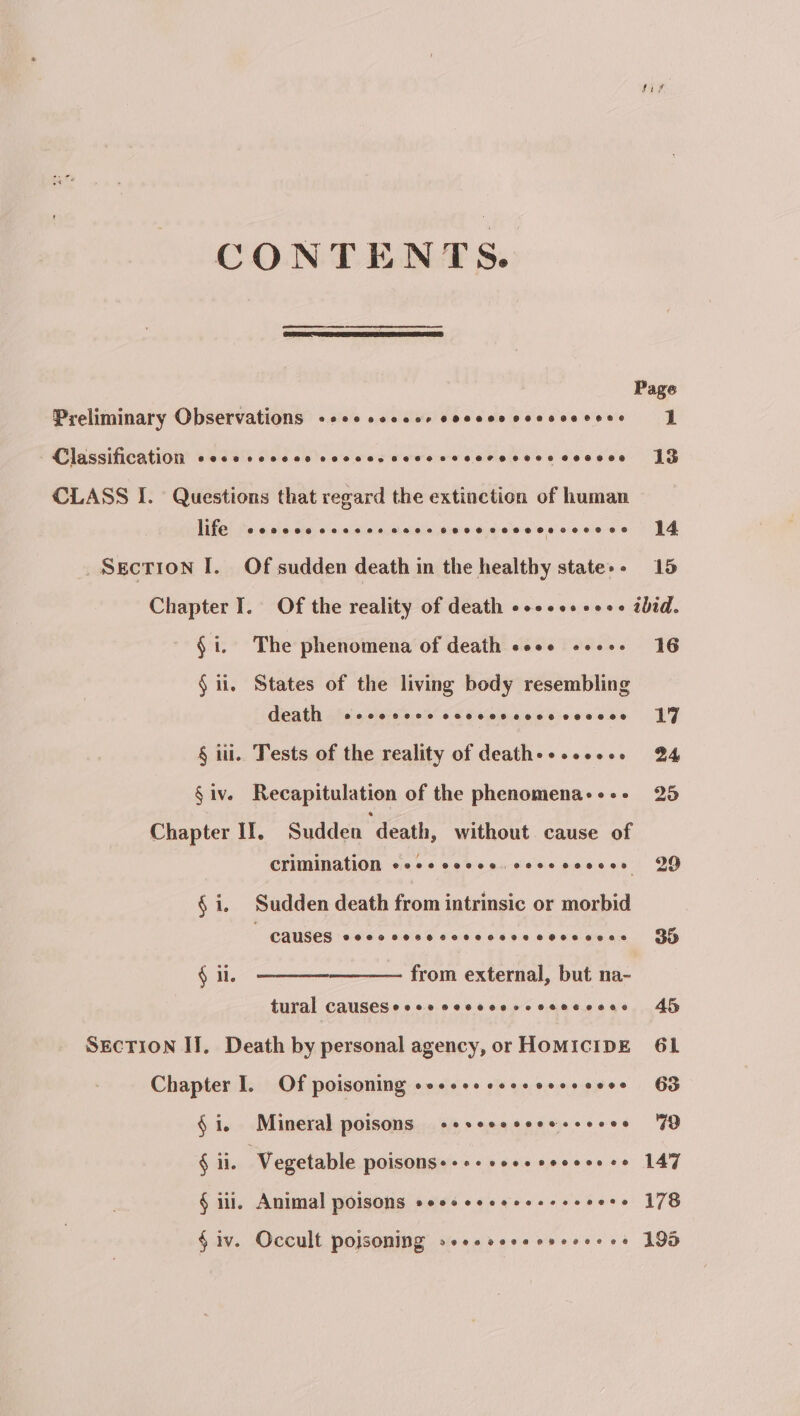 CONTENTS. Page Preliminary Observations 8600 occ eer 080 0O8 0088 08 S688 1 Classification COGS SCOHS COSC BOOST EHHOHTHHHHE O08 C8 13 CLASS I. Questions that regard the extinction of human life cocccccscccecccsccceccsccscccoss 14 _Sgction I. Of sudden death in the healthy state»- 15 Chapter I. Of the reality of death eocceeseee thid. - §i. The phenomena of death cose sos+. 16 § ii, States of the living body resembling death 2880002 8H OH LOL HOSEL 17 § ii. Tests of the reality of death&gt;+sseese B84 §iv. Recapitulation of the phenomena+--- 25 Chapter IT. Sudden death, without cause of Crimination ecescesee.cosscesces 29 § i, Sudden death from intrinsic or morbid ~ causes eecccececcsecvecccesesces§ Sy from external, but na- tural CauseSecee cecccerccecccccs 45 § ii. SEcTION II. Death by personal agency, or HOMICIDE 61 Chapter I. Of poisoning ooecesceescosseees 63 § 1. Mineral poisons «sseccceeessceos FD § 1. Vegetable POISONS+ +++ cocecocceece 147 § iii, Animal poisons eeeseeeeeeseeeeere 178 §iv. Occult poisoning »-csseceervessres 195