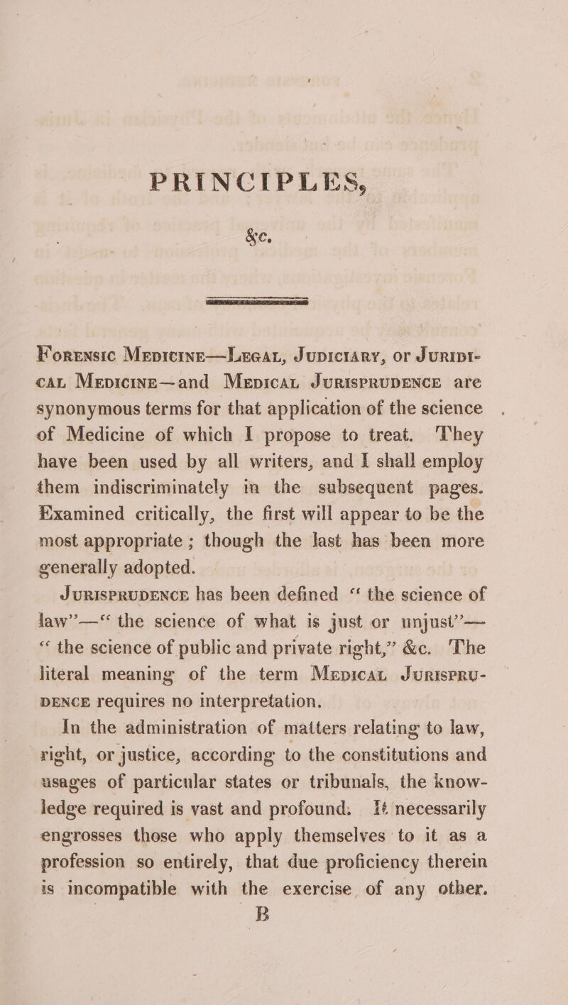 PRINCIPLES &amp;e, Forensic Mepicine—Le@at, Jupicrary, or JuRIDI- cau Mepicine—and Mepicau JuRisPRUDENCE are synonymous terms for that application of the science of Medicine of which I propose to treat. They have been used by all writers, and I shall employ them indiscriminately im the subsequent pages. Examined critically, the first will appear to be the most appropriate ; though the last has been more generally adopted. JURISPRUDENCE has been defined “ the science of law”’—‘ the science of what is just or unjust’— “ the science of public and private right,” &amp;c. The literal meaning of the term Mepican Jurispru- DENCE requires no interpretation. In the administration of matters relating to law, right, or justice, according to the constitutions and usages of particular states or tribunals, the know- ledge required is vast and profound. 1¢ necessarily engrosses those who apply themselves to it as a profession so entirely, that due proficiency therein iS incompatible with the exercise of any other. B