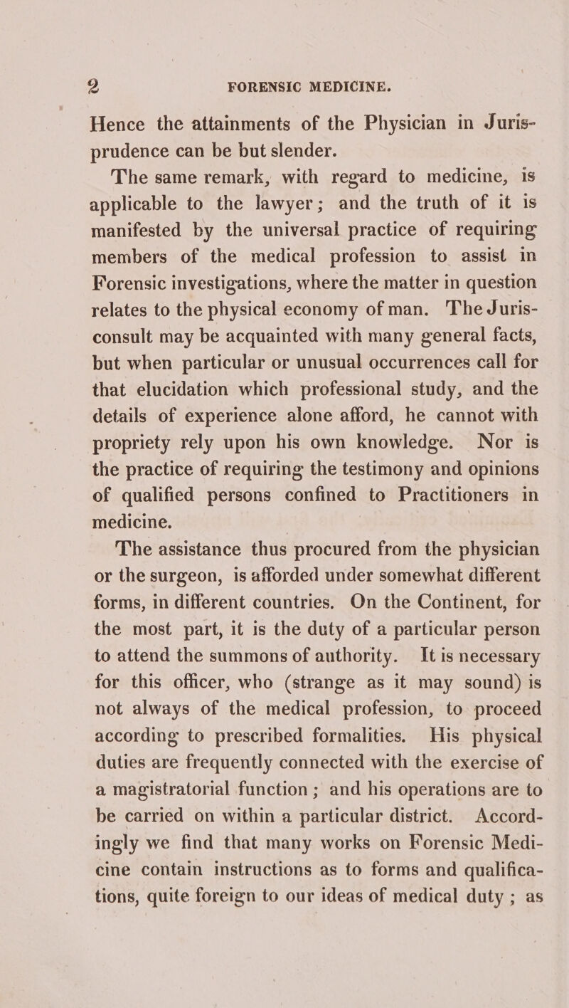 Hence the attainments of the Physician in Juris- prudence can be but slender. The same remark, with regard to medicine, 1s applicable to the lawyer; and the truth of it is manifested by the universal practice of requiring members of the medical profession to assist in Forensic investigations, where the matter in question relates to the physical economy of man. The Juris- consult may be acquainted with many general facts, but when particular or unusual occurrences call for that elucidation which professional study, and the details of experience alone afford, he cannot with propriety rely upon his own knowledge. Nor is the practice of requiring the testimony and opinions of qualified persons confined to Practitioners in medicine. | The assistance thus procured from the physician or the surgeon, is afforded under somewhat different forms, in different countries. On the Continent, for the most part, it is the duty of a particular person to attend the summons of authority. It is necessary for this officer, who (strange as it may sound) is not always of the medical profession, to proceed according to prescribed formalities. His physical duties are frequently connected with the exercise of a magistratorial function ; and his operations are to be carried on within a particular district. Accord- ingly we find that many works on Forensic Medi- cine contain instructions as to forms and qualifica- tions, quite foreign to our ideas of medical duty ; as