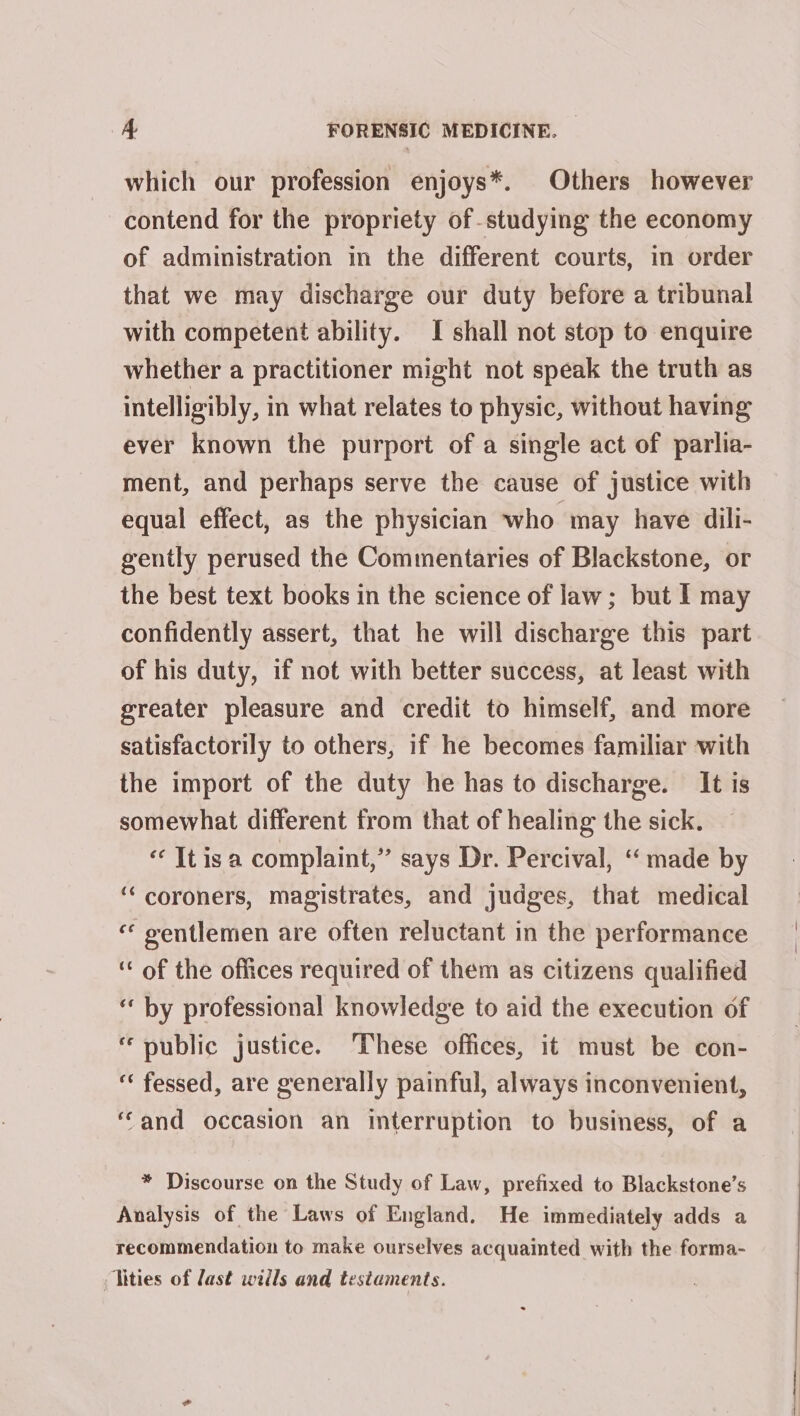 which our profession enjoys*. Others however contend for the propriety of-studying the economy of administration in the different courts, in order that we may discharge our duty before a tribunal with competent ability. I shall not stop to enquire whether a practitioner might not speak the truth as intelligibly, in what relates to physic, without having ever known the purport of a single act of parlia- ment, and perhaps serve the cause of justice with equal effect, as the physician who may have dili- gently perused the Commentaries of Blackstone, or the best text books in the science of law; but I may confidently assert, that he will discharge this part of his duty, if not with better success, at least with greater pleasure and credit to himself, and more satisfactorily to others, if he becomes familiar with the import of the duty he has to discharge. It is somewhat different from that of healing the sick. « It isa complaint,” says Dr. Percival, ‘made by ‘“‘ coroners, magistrates, and judges, that medical “ gentlemen are often reluctant in the performance ‘ of the offices required of them as citizens qualified “ by professional knowledge to aid the execution of public justice. These offices, it must be con- “ fessed, are generally painful, always inconvenient, ‘and occasion an interruption to business, of a * Discourse on the Study of Law, prefixed to Blackstone’s Analysis of the Laws of England. He immediately adds a recommendation to make ourselves acquainted with the forma- Tities of last wills and tesiaments.