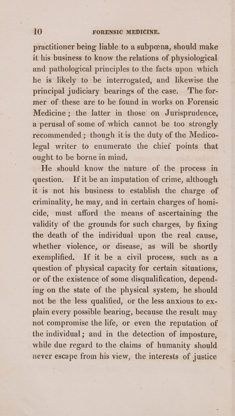 practitioner being liable to a subpoena, should make it his business to know the relations of physiological and pathological principles to the facts upon which he is likely to be interrogated, and likewise the principal judiciary bearings of the case. ‘The for- mer of these are to be found in works on Forensic Medicine ; the latter in those on Jurisprudence, a perusal of some of which cannot be too strongly recommended; though itis the duty of the Medico- legal writer to enumerate the chief points that — ought to be borne in mind. He should know the nature of the process in question. Ifit be an imputation of crime, although it is not his business to establish the charge of criminality, he may, and in certain charges of homi- cide, must afford the means of ascertaining the validity of the grounds for such charges, by fixing the death of the individual upon the real cause, whether violence, or disease, as will be shortly exemplified. If it be a civil process, such as a question of physical capacity for certain situations, or of the existence of some disqualification, depend- ing on the state of the physical system, he should not be the less qualified, or the less anxious to ex- plain every possible bearing, because the result may not compromise the life, or even the reputation of the individual; and in the detection of imposture, while due regard to the claims of humanity should never escape from his view, the interests of justice