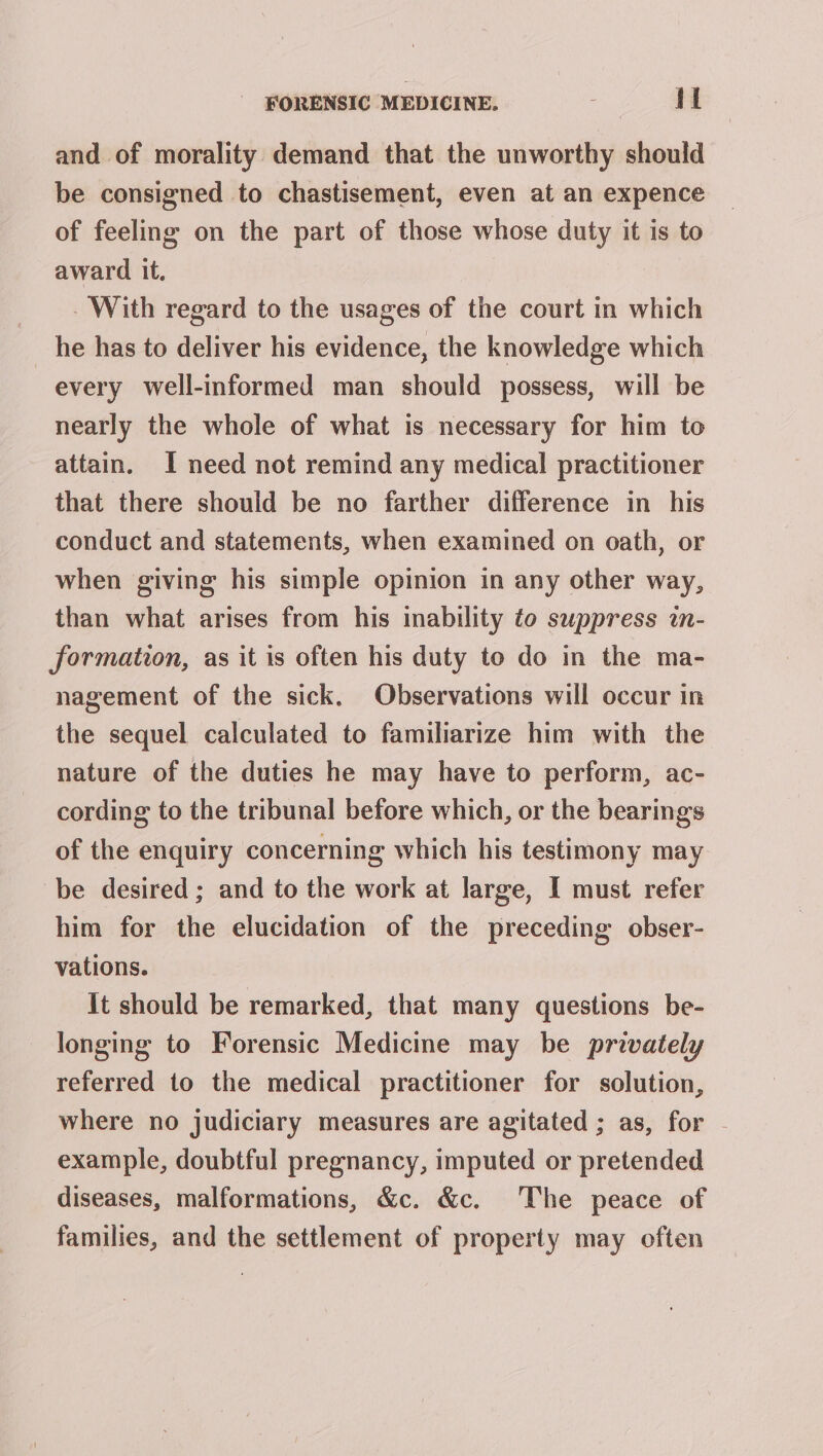 and of morality demand that the unworthy should be consigned to chastisement, even at an expence of feeling on the part of those whose duty it is to award it, - With regard to the usages of the court in which he has to deliver his evidence, the knowledge which every well-informed man should possess, will be nearly the whole of what is necessary for him to attain. I need not remind any medical practitioner that there should be no farther difference in his conduct and statements, when examined on oath, or when giving his simple opinion in any other way, than what arises from his imability to suppress in- formation, as it is often his duty to do in the ma- nagement of the sick, Observations will occur in the sequel calculated to familiarize him with the nature of the duties he may have to perform, ac- cording to the tribunal before which, or the bearings of the enquiry concerning which his testimony may be desired; and to the work at large, I must refer him for the elucidation of the preceding obser- vations. It should be remarked, that many questions be- longing to Forensic Medicine may be privately referred to the medical practitioner for solution, where no judiciary measures are agitated ; as, for . example, doubtful pregnancy, imputed or pretended diseases, malformations, &amp;c. &amp;c. The peace of families, and the settlement of property may often