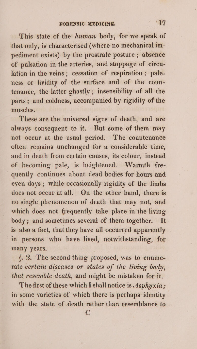 This state of the human body, for we speak of that only, is characterised (where no mechanical im- pediment exists) by the prostrate posture ; absence of pulsation in the arteries, and stoppage of circu- lation in the veins; cessation of respiration ; pale- ness or lividity of the surface and of the coun- tenance, the latter ghastly ; insensibility of all the parts; and coldness, accompanied by rigidity of the muscles. | These are the universal signs of death, and are always consequent to it. But some of them may not occur at the usual period. ‘The countenance often remains unchanged for a considerable time, and in death from certain causes, its colour, instead of becoming pale, is heightened. Warmth fre- quently continues about dead bodies for hours and even days ; while occasionally rigidity of the limbs does not occur at all. On the other hand, there is no single phenomenon of death that may not, and which does not frequently take place in the living body ; and sometimes several of them together. It is also a fact, that they have all occurred apparently © im persons who have lived, notwithstanding, for many years. §. 2. The second thing proposed, was to enume- rate certain diseases or states of the living body, that resemble death, and might be mistaken for it. The first of these which I shall notice is Asphyxia ; in some varieties of which there is perhaps identity with the state of death rather than resemblance to C