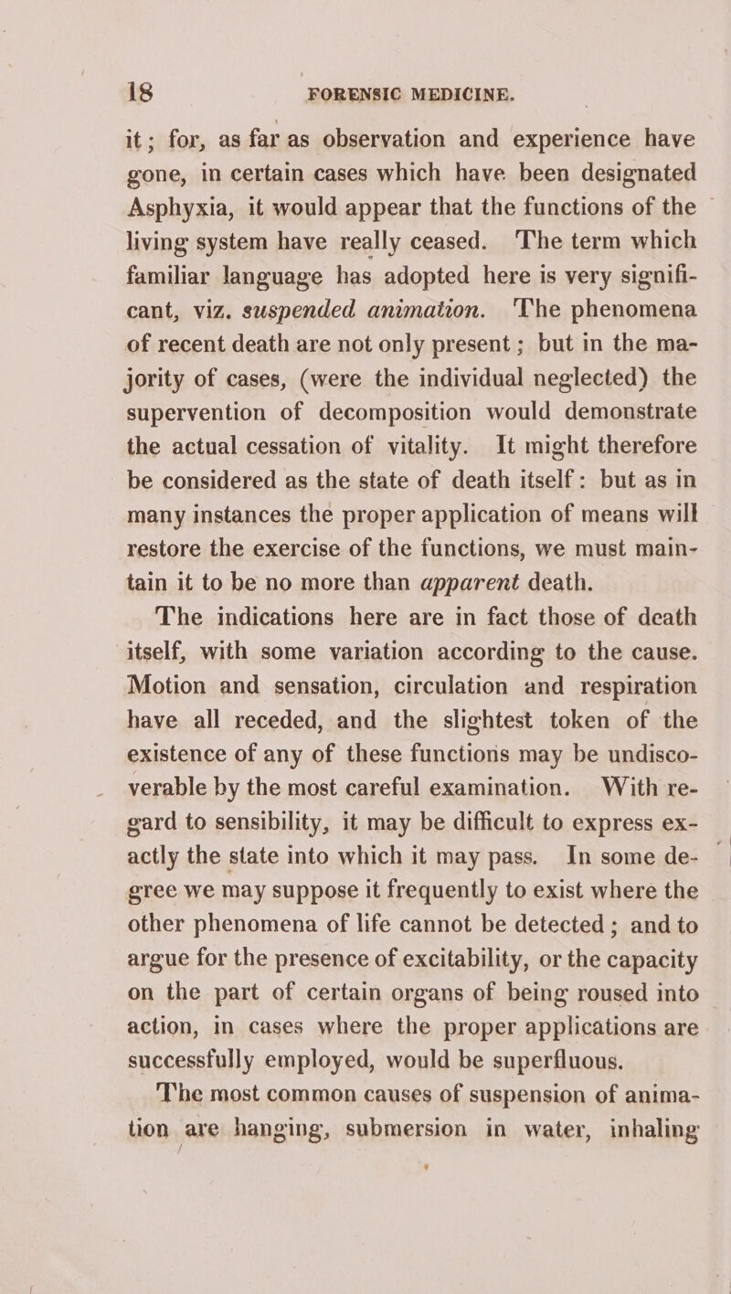 it; for, as far as observation and experience have gone, in certain cases which have been designated Asphyxia, it would appear that the functions of the | living system have really ceased. ‘The term which familiar language has adopted here is very signifi- cant, viz. suspended animation. ‘The phenomena of recent death are not only present ; but in the ma- jority of cases, (were the individual neglected) the supervention of decomposition would demonstrate the actual cessation of vitality. It might therefore be considered as the state of death itself: but as in many instances the proper application of means will restore the exercise of the functions, we must main- tain it to be no more than apparent death. The indications here are in fact those of death itself, with some variation according to the cause. Motion and sensation, circulation and respiration have all receded, and the slightest token of the existence of any of these functions may be undisco- verable by the most careful examination. With re- gard to sensibility, it may be difficult to express ex- actly the state into which it may pass. In some de- | gree we may suppose it frequently to exist where the other phenomena of life cannot be detected ; and to argue for the presence of excitability, or the capacity on the part of certain organs of being roused into action, in cases where the proper applications are successfully employed, would be superfluous. The most common causes of suspension of anima- tion are hanging, submersion in water, inhaling