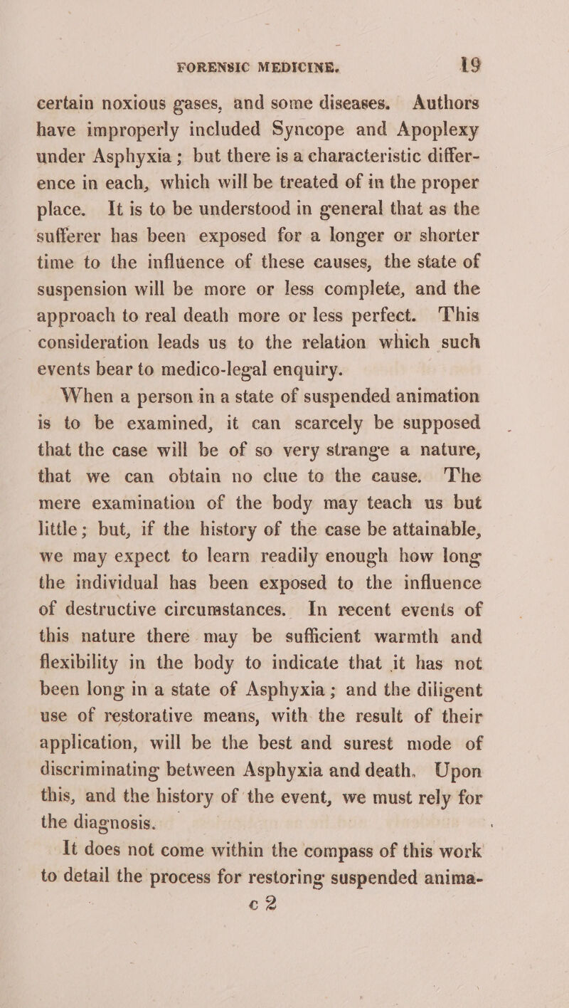 certain noxious gases, and some diseases. Authors have improperly included Syncope and Apoplexy under Asphyxia; but there is a characteristic differ- _ ence in each, which will be treated of in the proper place. It is to be understood in general that as the sufferer has been exposed for a longer or shorter time to the influence of these causes, the state of suspension will be more or less complete, and the approach to real death more or less perfect. This consideration leads us to the relation which such events bear to medico-legal enquiry. When a person in a state of suspended animation is to be examined, it can scarcely be supposed that the case will be of so very strange a nature, that we can obtain no clue to the cause. The mere examination of the body may teach us but little; but, if the history of the case be attainable, we may expect to learn readily enough how long the individual has been exposed to the influence of destructive circumstances. In recent events of this nature there may be sufficient warmth and flexibility in the body to indicate that it has not been long in a state of Asphyxia ; and the diligent use of restorative means, with the result of their application, will be the best and surest mode of discriminating between Asphyxia and death. Upon this, and the history of the event, we must rely for the diagnosis. | It does not come within the compass of this work to detail the process for restoring suspended anima- c2