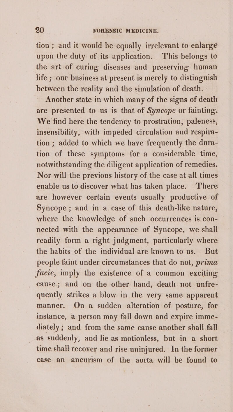 tion ; and it would be equally irrelevant to enlarge upon the duty of its application. This belongs to the art of curing diseases and preserving human life ; our business at present is merely to distinguish between the reality and the simulation of death. Another state in which many of the signs of death are presented to us is that of Syncope or fainting. We find here the tendency to prostration, paleness, insensibility, with impeded circulation and respira- tion ; added to which we have frequently the dura- tion of these symptoms for a considerable time, notwithstanding the diligent application of remedies. Nor will the previous history of the case at all times enable us to discover what has taken place. ‘There are however certain events usually productive of Syncope ; and in a case of this death-like nature, where the knowledge of such occurrences is con- nected with the appearance of Syncope, we shall readily form a right judgment, particularly where the habits of the individual are known to us. But people faint under circumstances that do not, prima facie, imply the existence of a common exciting cause; and on the other hand, death not unfre- quently strikes a blow in the very same apparent manner. On a sudden alteration of posture, for instance, a person may fall down and expire imme- diately ; and from the same cause another shall fall _ as suddenly, and lie as motionless, but in a short time shall recover and rise uninjured. In the former case an aneurism of the aorta will be found to