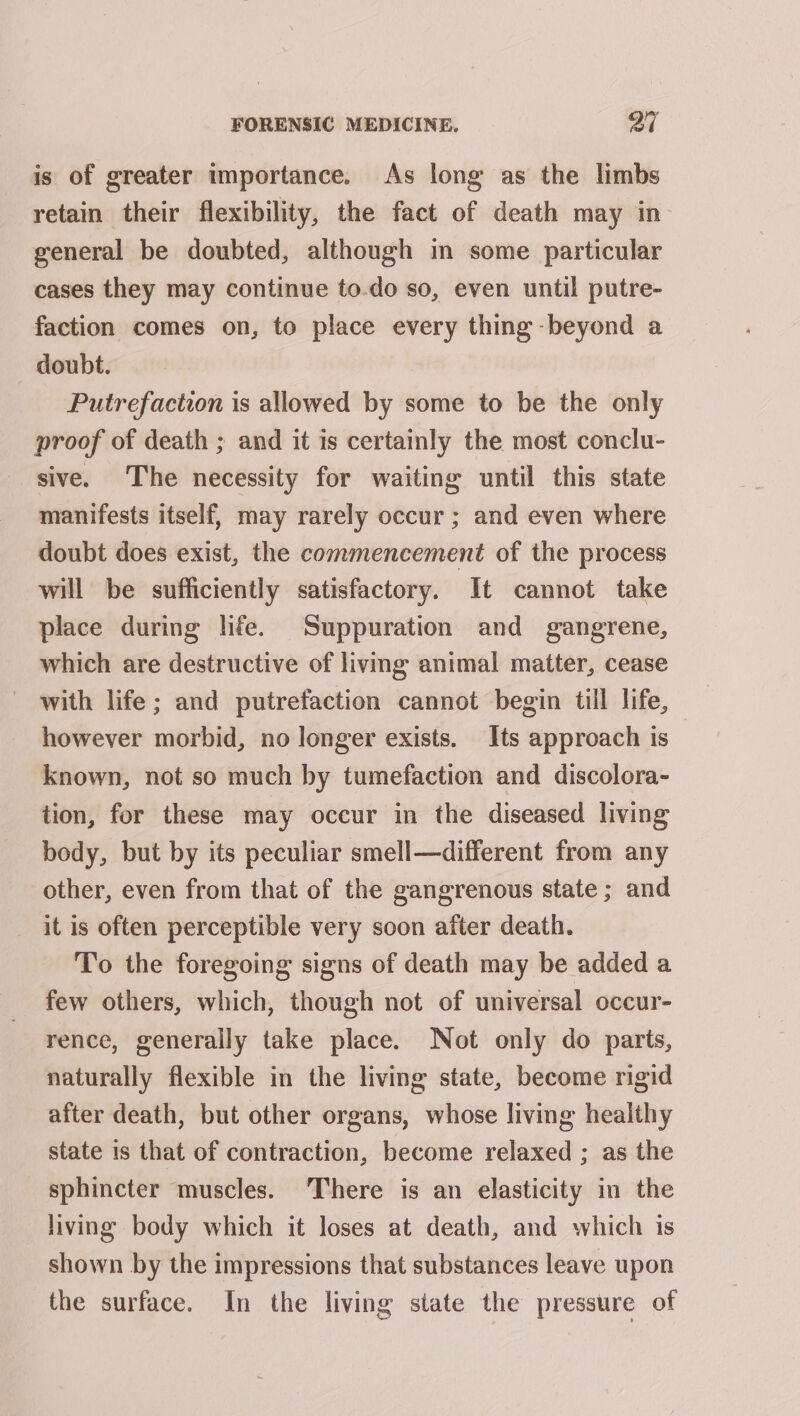 is of greater importance. As long as the limbs retain their flexibility, the fact of death may in general be doubted, although in some particular cases they may continue to-do so, even until putre- faction comes on, to place every thing beyond a doubt. | Putrefaction is allowed by some to be the only proof of death ; and it is certainly the most conclu- sive. The necessity for waiting until this state manifests itself, may rarely occur ; and even where doubt does exist, the commencement of the process will be sufficiently satisfactory. It cannot take place during life. Suppuration and gangrene, which are destructive of living animal matter, cease with life; and putrefaction cannot begin till life, however morbid, no longer exists. Its approach is known, not so much by tumefaction and discolora- tion, for these may occur in the diseased living body, but by its peculiar smell—different from any other, even from that of the gangrenous state; and it is often perceptible very soon after death. To the foregoing signs of death may be added a few others, which, though not of universal occur- rence, generally take place. Not only do parts, naturally flexible in the living state, become rigid after death, but other organs, whose living healthy state is that of contraction, become relaxed ; as the sphincter muscles. There is an elasticity in the living body which it loses at death, and which is shown by the impressions that substances leave upon the surface. In the living state the pressure of