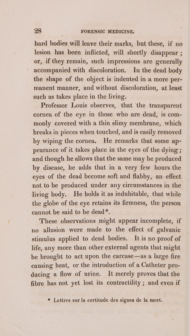 hard bodies will leave their marks, but these, if no lesion has been inflicted, will shortly disappear ; or, if they remain, such impressions are generally accompanied with discoloration. In the dead body the shape of the object is indented in a more per- manent manner, and without discoloration, at least such as takes place in the living. Professor Louis observes, that the transparent cornea of the eye in those who are dead, is com- monly covered with a thin slimy membrane, which breaks in pieces when touched, and is easily removed by wiping the cornea. He remarks that some ap- pearance of it takes place in the eyes of the dying ; and though he allows that the same may be produced by disease, he adds that in a very few hours the eyes of the dead become soft and flabby, an effect not to be produced under any circumstances in the living body. He holds it as indubitable, that while the globe of the eye retains its firmness, the person cannot be said to be dead*. These observations might appear incomplete, if no allusion were made to the effect of galvanic stimulus applied to dead bodies. It is no proof of life, any more than other external agents that might be brought to act upon the carcase—as a large fire causing heat, or the introduction of a Catheter pro- ducing a flow of urine. It merely proves that the fibre has not yet lost its contractility ; and even if * Lettres sur Ja certitude des signes de la mort.