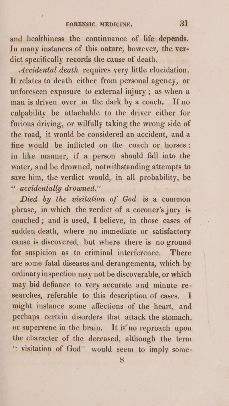 and healthiness the continuance of life depends. In many instances of this nature, however, the ver- dict specifically records the cause of death. _ Accidental death requires very little elucidation. it relates to death either from personal agency, or unforeseen exposure to external injury ; as when a man is driven over in the dark by a coach. If no culpability be attachable to the driver either for furious driving, or wilfully taking the wrong side of the road, it would be considered an accident, anda fine would be inflicted on the coach or horses: in like manner, if a person should fall into the water, and be drowned, notwithstanding attempts to save him, the verdict would, in all probability, be « accidentally drowned.” Died by the visitation of Ged is a common phrase, in which the verdict of a coroner’s jury is couched ; and is used, I believe, in those cases of sudden death, where no immediate or satisfactory cause is discovered, but where there is no ground for suspicion as to criminal interference. ‘There are some fatal diseases and derangements, which by ordinary inspection may not be discoverable, or which may bid defiance to very accurate and minute re- searches, referable to this description of cases. I might instance some affections of the heart, and perhaps certain disorders that attack the stomach, or supervene in the brain. It is no reproach upon the character of the deceased, although the term “ visitation of God” would seem to imply some- S