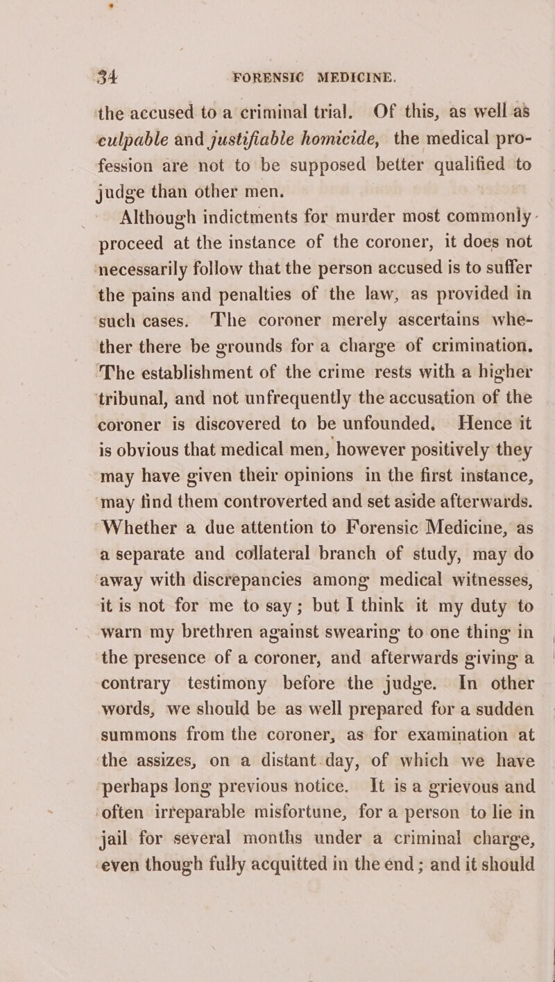 the accused to a criminal trial. Of this, as well a8 culpable and justifiable homicide, the medical pro- fession are not to be supposed | better Mes Sc to judge than other men. Although indictments for murder most commonly - proceed at the instance of the coroner, it does not necessarily follow that the person accused is to suffer the pains and penalties of the law, as provided in ‘such cases. The coroner merely ascertains whe- ther there be grounds for a charge of crimination. ‘The establishment of the crime rests with a higher ‘tribunal, and not unfrequently the accusation of the coroner is discovered to be unfounded, Hence it is obvious that medical men, however positively they may have given their opinions in the first instance, ‘may find them controverted and set aside afterwards. Whether a due attention to Forensic Medicine, as a separate and collateral branch of study, may do away with discrepancies among medical witnesses, it is not for me to say; but I think it my duty to warn my brethren against swearing to one thing in the presence of a coroner, and afterwards giving a contrary testimony before the judge. In other words, we should be as well prepared for a sudden summons from the coroner, as for examination at ‘the assizes, on a distant.day, of which we have perhaps long previous notice. It is a grievous and ‘often irreparable misfortune, for a person to lie in jail for several months under a criminal charge, -even though fully acquitted in the end; and it should