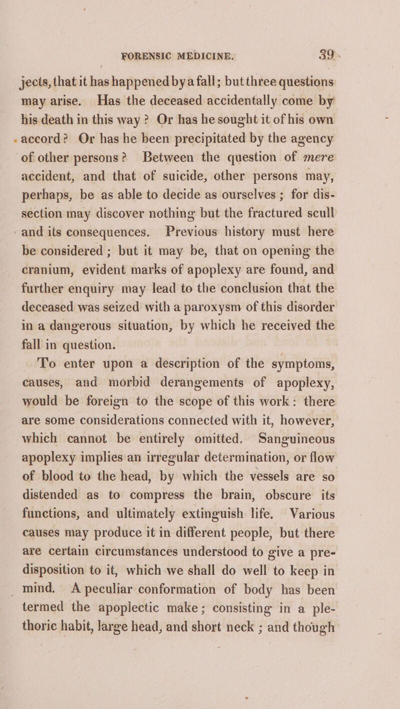 jects, that it has happened bya fall; but three questions may arise. Has the deceased accidentally come by his death in this way ? Or has he sought it of his own accord? Or has he been precipitated by the agency of other persons? Between the question of mere accident, and that of suicide, other persons may, perhaps, be as able to decide as ourselves ; for dis- section may discover nothing but the fractured scull -and its consequences. Previous history must here be considered ; but it may be, that on opening the cranium, evident marks of apoplexy are found, and further enquiry may lead to the conclusion that the deceased was seized with a paroxysm of this disorder in a dangerous situation, by which he received the fall in question. | To enter upon a description of the symptoms, causes, and morbid derangements of apoplexy, would be foreign to the scope of this work: there are some considerations connected with it, however, which cannot be entirely omitted. Sanguineous apoplexy implies an irregular determination, or flow of blood to the head, by which the vessels are so distended as to compress the brain, obscure its functions, and ultimately extinguish life. Various causes may produce it in different people, but there are certain circumstances understood to give a pre- disposition to it, which we shall do well to keep in mind. A peculiar conformation of body has been termed the apoplectic make; consisting in a ple- thoric habit, large head, and short neck ; and though