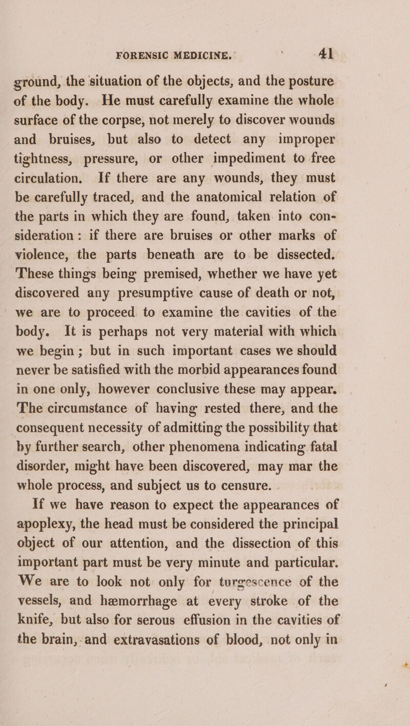 ground, the situation of the objects, and the posture of the body. He must carefully examine the whole surface of the corpse, not merely to discover wounds and bruises, but also to detect any improper tightness, pressure, or other impediment to free circulation. If there are any wounds, they must be carefully traced, and the anatomical relation of the parts in which they are found, taken into con- sideration : if there are bruises or other marks of violence, the parts beneath are to be dissected. These things being premised, whether we have yet discovered any presumptive cause of death or not, we are to proceed to examine the cavities of the body. It is perhaps not very material with which we begin; but in such important cases we should never be satisfied with the morbid appearances found in one only, however conclusive these may appear. The circumstance of having rested there, and the consequent necessity of admitting the possibility that by further search, other phenomena indicating fatal disorder, might have been discovered, may mar the whole process, and subject us to censure. If we have reason to expect the appearances of apoplexy, the head must be considered the principal object of our attention, and the dissection of this important part must be very minute and particular. We are to look not only for turgescence of the vessels, and hemorrhage at every stroke of the knife, but also for serous effusion in the cavities of the brain,-and extravasations of blood, not only in