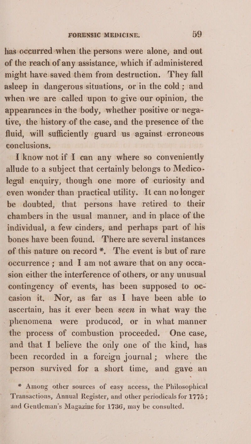 has occurred*when the persons were alone, and out of the reach of any assistance, which if administered might have.saved them from destruction. They fall — asleep in dangerous situations, or in the cold; and when we are called upon to give our opinion, the appearances in ‘the ‘body, whether positive or nega- tive, the history of the case, and the presence of the fluid, will sufficiently guard us against erroneous conclusions. { know not if I can any where so conveniently allude to a subject that certainly belongs to Medico- legal enquiry, though one more of curiosity and even wonder than practical utility. It can no longer be doubted, that persons have retired to their chambers in the usual manner, and in place of the individual, a few cinders, and perhaps part of his bones have been found. ‘There are several instances of this nature on record *. ‘The event is but of rare occurrence ; and I am not aware that on any occa- sion either the interference of others, or any unusual contingency of events, has been supposed to oc- casion it. Nor, as far as I have been able to ascertain, has it ever been seen in what way the _phenomena were produced, or in what manner the process of combustion proceeded. One case, and that I believe the only one of the kind, has been recorded in a foreign journal; where the person survived for a short time, and gave an x * Among other sources of easy access, the Philosophical Transactions, Annual Register, and other periodicals for 1775 ; and Gentleman’s Magazine for 1736, may be consulted.