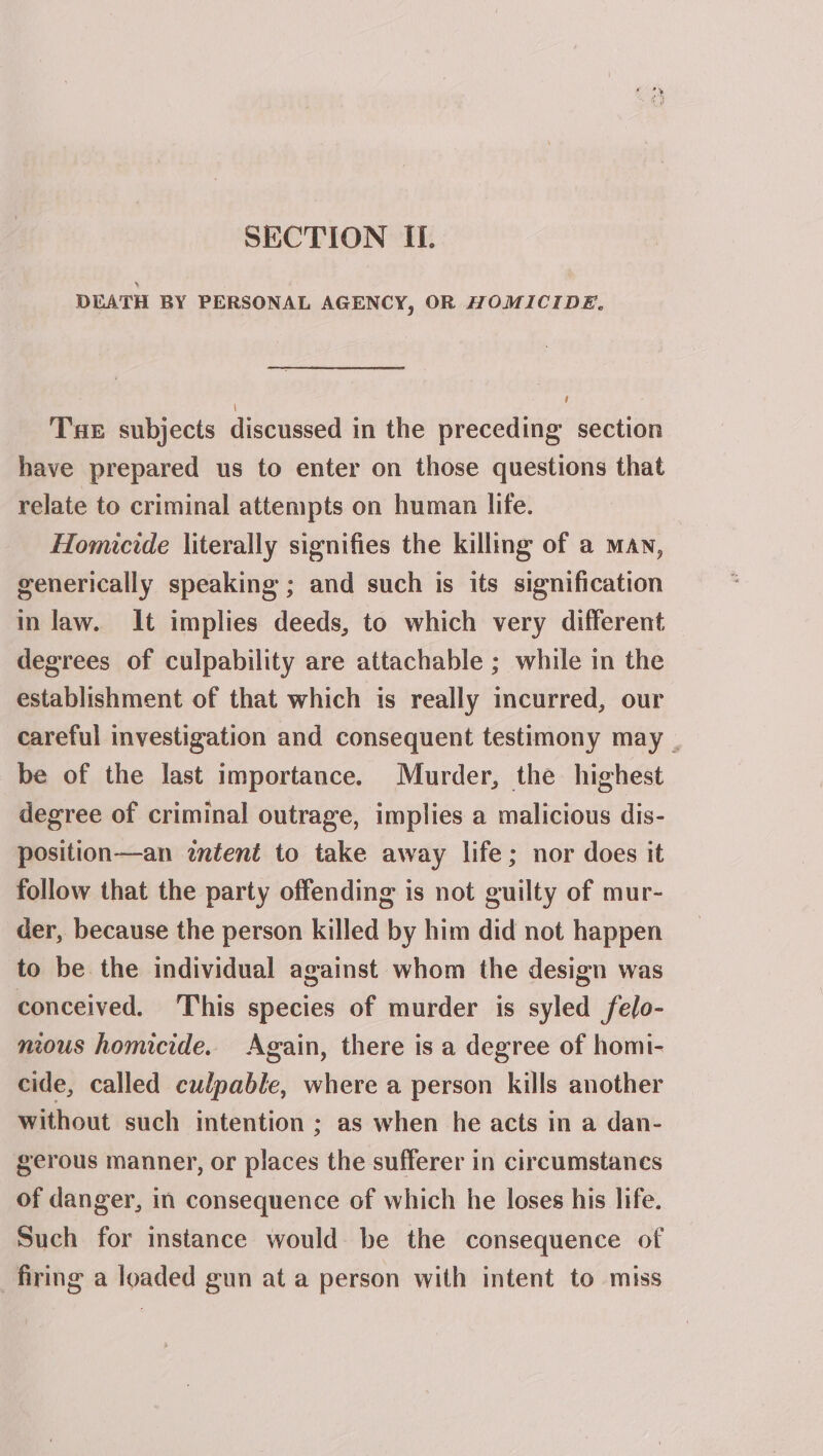 DEATH BY PERSONAL AGENCY, OR HOMICIDE. i] Tae subjects discussed in the preceding section have prepared us to enter on those questions that relate to criminal attempts on human life. Homicide literally signifies the killing of a man, generically speaking ; and such is its signification in law. It implies deeds, to which very different degrees of culpability are attachable ; while in the establishment of that which is really incurred, our careful investigation and consequent testimony may . be of the last importance. Murder, the highest degree of criminal outrage, implies a malicious dis- position—an wntent to take away life; nor does it follow that the party offending is not guilty of mur- der, because the person killed by him did not happen to be the individual against whom the design was conceived. ‘This species of murder is syled felo- nious homicide. Again, there is a degree of homi- cide, called culpable, where a person kills another without such intention ; as when he acts in a dan- gerous manner, or places the sufferer in circumstances of danger, in consequence of which he loses his life. Such for instance would be the consequence of firing a loaded gun at a person with intent to miss