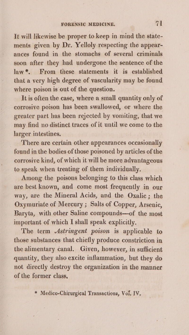 It will likewise be proper to keep in mind the state- ments given by Dr. Yelloly respecting the appear- ances found in the stomachs of several criminals soon after they had undergone the sentence of the law*. From these statements it is established that a very high degree of vascularity may be found where poison is out of the question. It is often the case, where a small quantity only of corrosive poison has been swallowed, or where the greater part has been rejected by vomiting, that we may find no distinct traces of it until we come to the larger intestines. 8 __. There are certain other appearances occasionally found in the bodies of those poisoned by articles of the corrosive kind, of which it will be more advantageous to speak when treating of them individually. | Among the poisons belonging to this class which are best known, and come most frequently in our way, are the Mineral Acids, and the Oxalic; the Oxymuriate of Mercury ; Salts of Copper, Arsenic, Baryta, with other Saline compounds—of the most important of which I shall speak explicitly. The term Astringent poison is applicable to those substances that chiefly produce constriction in the alimentary canal. Given, however, in sufficient quantity, they also excite inflammation, but they do not directly destroy the organization in the manner of the former class. * Medico-Chirurgical Transactions, Vol, IV,