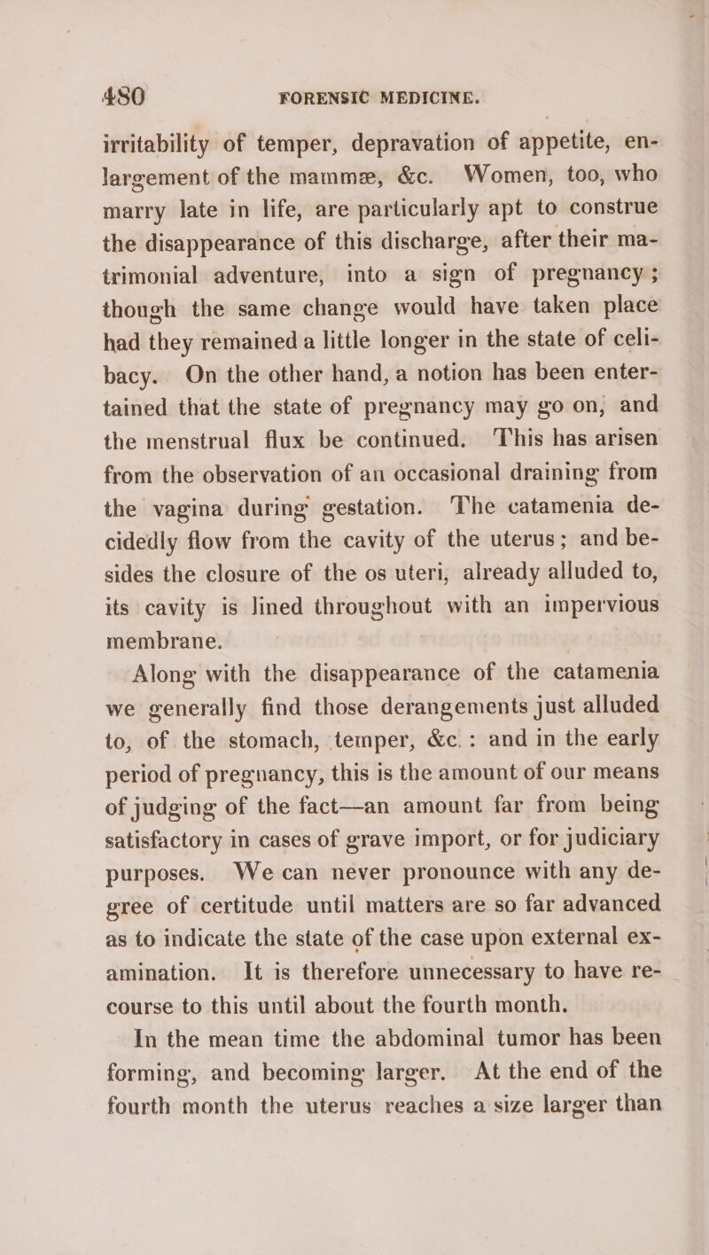 irritability of temper, depravation of appetite, en- largement of the mammez, &amp;c. Women, too, who marry late in life, are particularly apt to construe the disappearance of this discharge, after their ma- trimonial adventure, into a sign of pregnancy ; though the same change would have taken place had they remained a little longer in the state of celi- bacy. On the other hand, a notion has been enter- tained that the state of pregnancy may go on, and the menstrual flux be continued. This has arisen from the observation of an occasional draining from the vagina during gestation. The catamenia de- cidedly flow from the cavity of the uterus; and be- sides the closure of the os uteri, already alluded to, its cavity is lined throughout with an impervious membrane. Along with the disappearance of the catamenia we generally find those derangements just alluded to, of the stomach, temper, &amp;c.: and in the early period of pregnancy, this is the amount of our means of judging of the fact—an amount far from being satisfactory in cases of grave import, or for judiciary purposes. We can never pronounce with any de- gree of certitude until matters are so far advanced as to indicate the state of the case upon external ex- amination. It is therefore unnecessary to have re- course to this until about the fourth month. In the mean time the abdominal tumor has been forming, and becoming larger. At the end of the fourth month the uterus reaches a size larger than