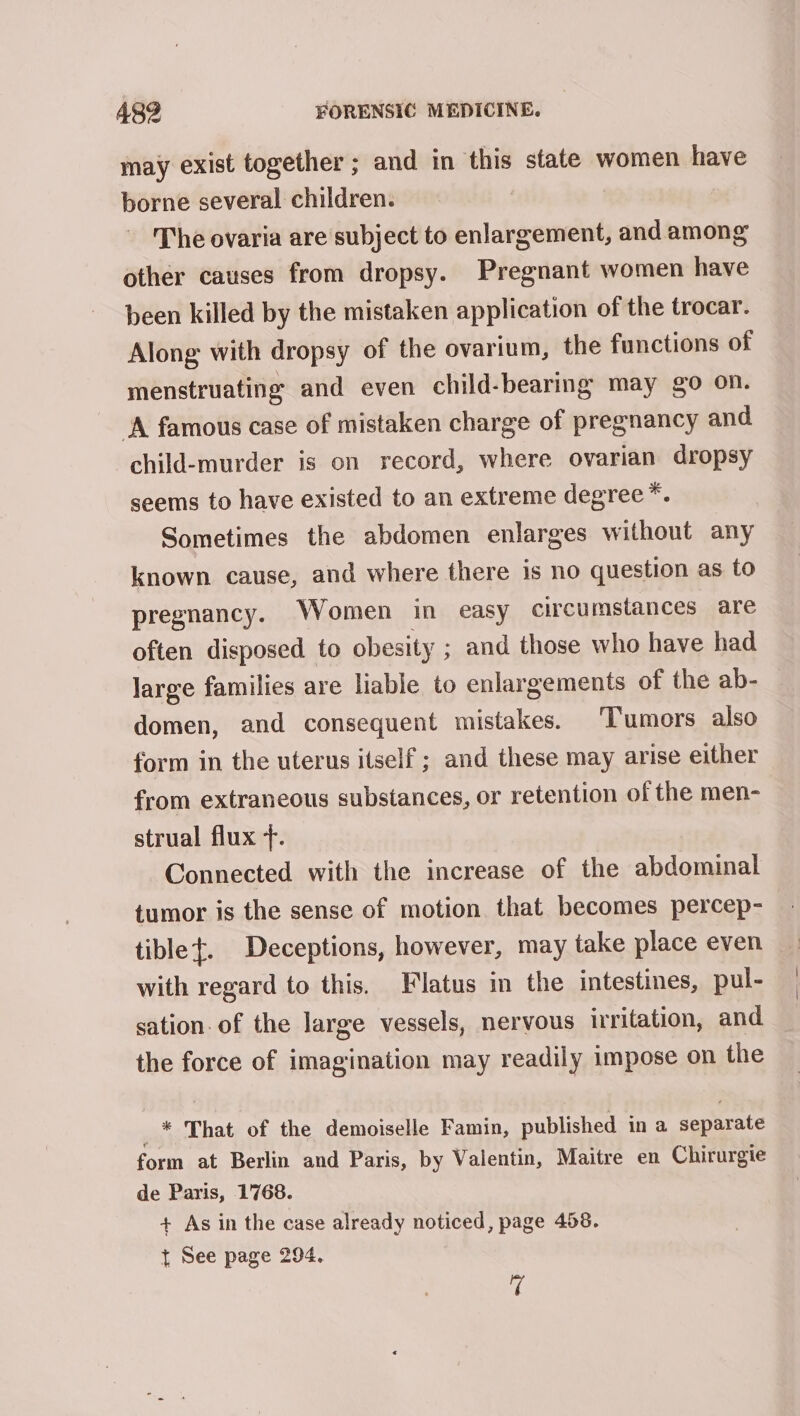 may exist together ; and in this state women have borne several children. The ovaria are subject to enlargement, and among other causes from dropsy. Pregnant women have been killed by the mistaken application of the trocar. Along with dropsy of the ovarium, the functions of menstruating and even child-bearing may go on. A famous case of mistaken charge of pregnancy and child-murder is on record, where ovarian dropsy seems to have existed to an extreme degree *. Sometimes the abdomen enlarges without any known cause, and where there is no question as to pregnancy. Women in easy circumstances are often disposed to obesity ; and those who have had large families are liable to enlargements of the ab- domen, and consequent mistakes. Tumors also form in the uterus itself ; and these may arise either from extraneous substances, or retention of the men- strual flux +. Connected with the increase of the abdominal tumor is the sense of motion that becomes percep- tiblet. Deceptions, however, may take place even with regard to this. Flatus in the intestines, pul- sation. of the large vessels, nervous irritation, and the force of imagination may readily impose on the _* That of the demoiselle Famin, published in a separate form at Berlin and Paris, by Valentin, Maitre en Chirurgie de Paris, 1768. + As in the case already noticed, page 458. t See page 294. a