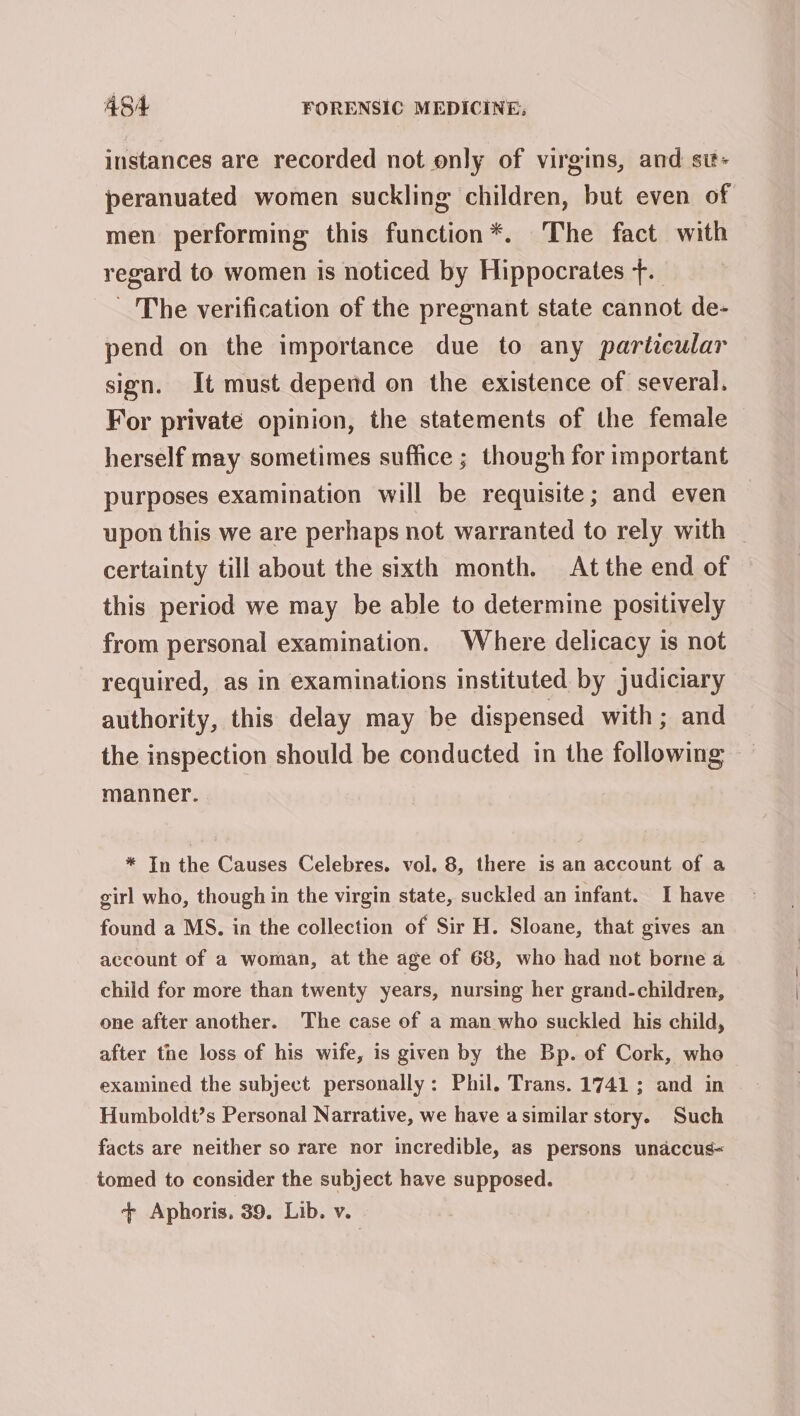 instances are recorded not only of virgins, and st- peranuated women suckling children, but even of men performing this function*. The fact with regard to women is noticed by Hippocrates +. The verification of the pregnant state cannot de- pend on the importance due to any particular sign. It must depend on the existence of several. For private opinion, the statements of the female herself may sometimes suffice ; though for important purposes examination will be requisite; and even upon this we are perhaps not warranted to rely with certainty till about the sixth month. At the end of this period we may be able to determine positively from personal examination. Where delicacy is not required, as in examinations instituted by judiciary authority, this delay may be dispensed with; and the inspection should be conducted in the following manner. * In the Causes Celebres. vol. 8, there is an account of a girl who, though in the virgin state, suckled an infant. I have found a MS. in the collection of Sir H. Sloane, that gives an account of a woman, at the age of 68, who had not borne a child for more than twenty years, nursing her grand-children, one after another. The case of a man who suckled his child, after the loss of his wife, is given by the Bp. of Cork, whe examined the subject personally: Phil. Trans. 1741 ; and in Humboldt’s Personal Narrative, we have asimilar story. Such facts are neither so rare nor incredible, as persons unaccus= tomed to consider the subject have supposed. + Aphoris, 39. Lib. v.