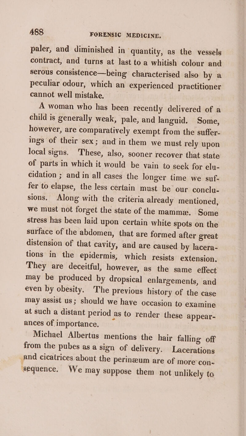 paler, and diminished in quantity, as the vessels contract, and turns at last to a whitish colour and serous consistence—being characterised also by a peculiar odour, which an experienced practitioner cannot well mistake, A woman who has been recently delivered of a child is generally weak, pale, and languid. Some, however, are comparatively exempt from the suffer- ings of their sex; and in them we must rely upon local signs. These, also, sooner recover that state of parts in which it would be vain to seek for eln- cidation ; and in all cases the longer time we suf- fer to elapse, the less certain must be our conclu- sions. Along with the criteria already mentioned, we must not forget the state of the mamme. Some stress has been laid upon certain white spots on the surface of the abdomen, that are formed after great distension of that cavity, and are caused by lacera- tions in the epidermis, which resists extension. They are deceitful, however, as the same effect may be produced by dropsical enlargements, and even by obesity. The previous history of the case may assist us; should we have occasion to examine at such a distant period as to render these appear- ances of importance. | Michael Albertus mentions the hair falling off from the pubes as a sign of delivery. Lacerations and cicatrices about the perinzum are of more con- sequence. We may suppose them not unlikely to