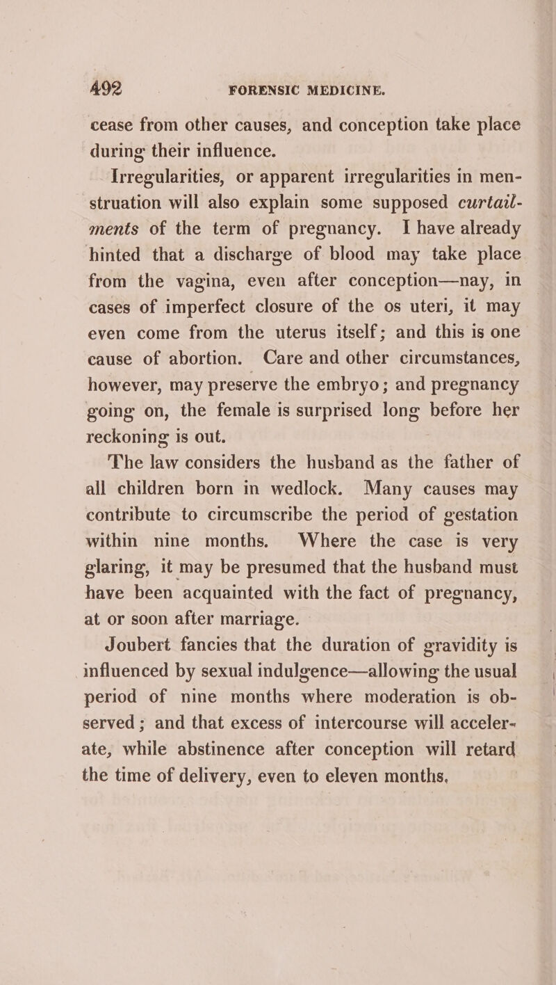 cease from other causes, and conception take place during their influence. Irregularities, or apparent irregularities in men- -struation will also explain some supposed curtazl- ments of the term of pregnancy. I have already hinted that a discharge of blood may take place from the vagina, even after conception—nay, in cases of imperfect closure of the os uteri, it may even come from the uterus itself; and this is one cause of abortion. Care and other circumstances, however, may preserve the embryo; and pregnancy going on, the female is surprised long before her reckoning is out. The law considers the husband as the father of all children born in wedlock. Many causes may contribute to circumscribe the period of gestation within nine months. Where the case is very glaring, it may be presumed that the husband must have been acquainted with the fact of pregnancy, at or soon after marriage. Joubert fancies that the duration of gravidity is influenced by sexual indulgence—allowing the usual period of nine months where moderation is ob- served; and that excess of intercourse will acceler- ate, while abstinence after conception will retard the time of delivery, even to eleven months,