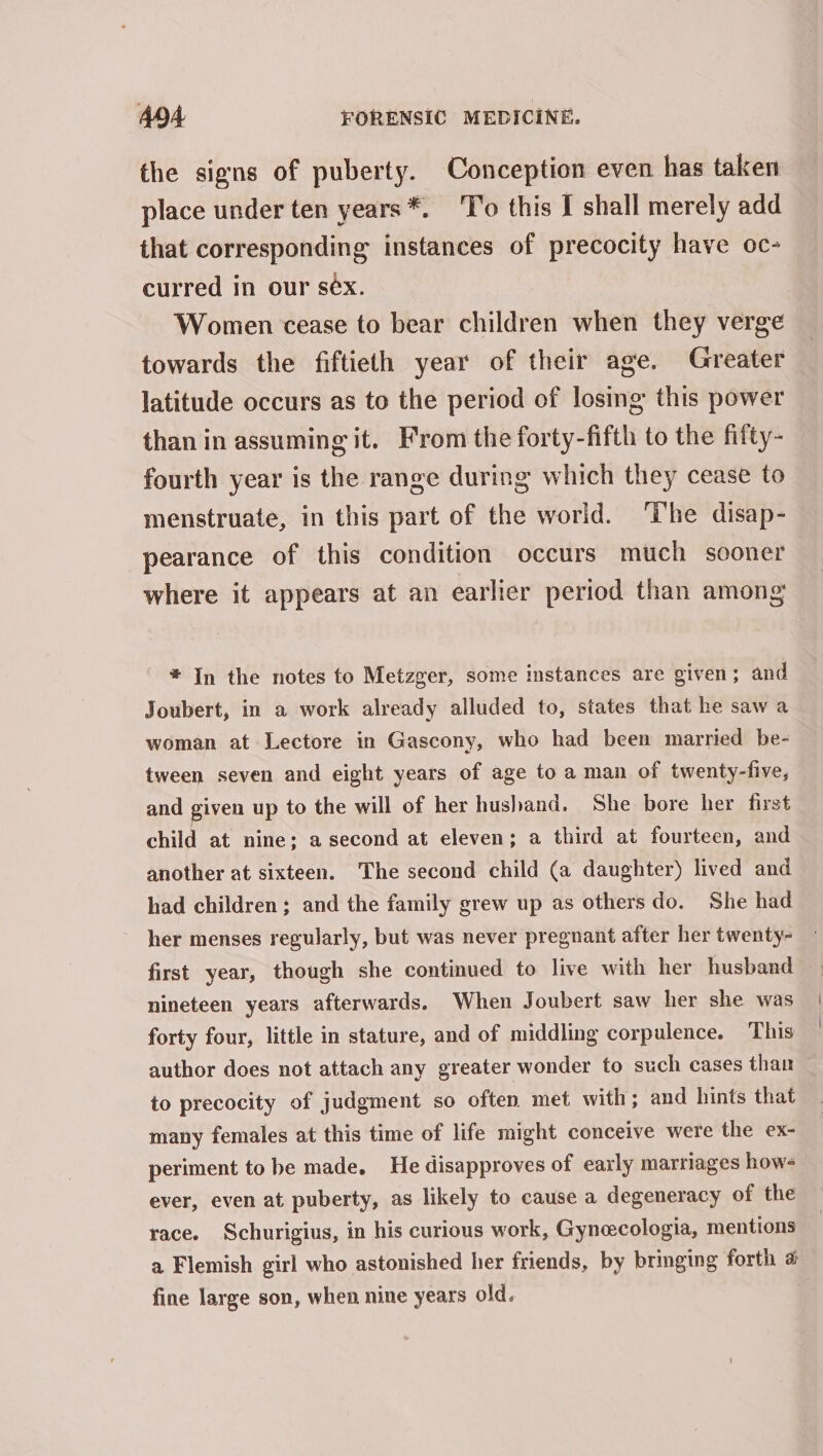 the signs of puberty. Conception even has taken place under ten years *. To this I shall merely add that corresponding instances of precocity have oc- curred in our sex. Women cease to bear children when they verge towards the fiftieth year of their age. Greater latitude occurs as to the period of losing this power than in assuming it. From the forty-fifth to the fifty- fourth year is the range during which they cease to menstruate, in this part of the world. ‘The disap- pearance of this condition occurs much sooner where it appears at an earlier period than among * In the notes to Metzger, some instances are given; and Joubert, in a work already alluded to, states that he saw a woman at Lectore in Gascony, who had been married be- tween seven and eight years of age to a man of twenty-five, and given up to the will of her husband. She bore her first child at nine; a second at eleven; a third at fourteen, and another at sixteen. The second child (a daughter) lived and had children; and the family grew up as others do. She had her menses regularly, but was never pregnant after her twenty- nineteen years afterwards. When Joubert saw her she was forty four, little in stature, and of middling corpulence. This author does not attach any greater wonder to such cases than — to precocity of judgment so often met with; and hints that many females at this time of life might conceive were the ex- periment to be made. He disapproves of early marriages how- ever, even at puberty, as likely to cause a degeneracy of the race. Schurigius, in his curious work, Gyneecologia, mentions a Flemish girl who astonished her friends, by bringing forth # fine large son, when nine years old.