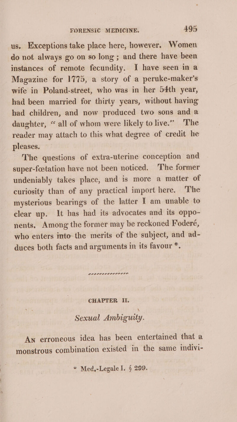 us. Exceptions take place here, however. Women do not always go on so long ; and there have been instances of remote fecundity. I have seen in a Magazine for 1775, a story of a peruke-maker’s wife in Poland-street, who was in her 54th year, had been married for thirty years, without having had children, and now produced two sons and a daughter, “ all of whom were likely to live.” The reader may attach to this what degree of credit he pleases. 7 The questions of extra-uterine conception and super-feetation have not been noticed. ‘The former undeniably takes place, and is more a matter of curiosity than of any practical import here. The mysterious bearings of the latter I am unable to clear up. It has had its advocates and its oppo- nents. Among the former may be reckoned Foderé, who enters into the merits of the subject, and ad- duces both facts and arguments in its favour *. POOPPLLGLIIPPGLEF CHAPTER II. \ Sexual Ambiguity. An erroneous idea has been entertained that a monstrous combination existed in the same indivi- * Med,-Legale I. § 299.